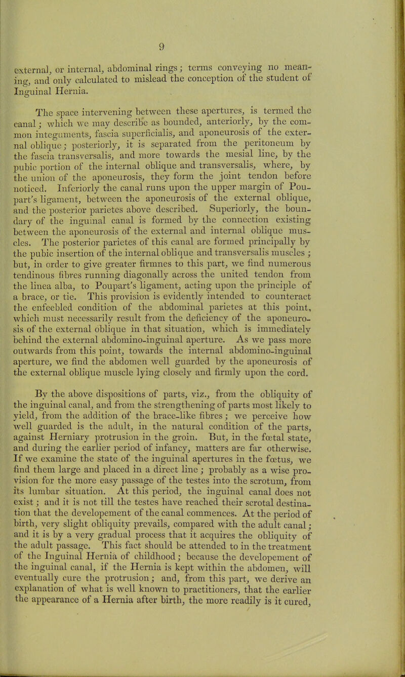 external, or internal, abdominal rings; terms conveying no mean- ing and only calculated to mislead the conception of the student of Inguinal Hernia. The space intervening between these apertures, is termed the canal; which we may describe as bounded, anteriorly, by the com- mon integuments, fascia superficialis, and aponeurosis of the exter- nal oblique; posteriorly, it is separated from the peritoneum by the fascia transversalis, and more towards the mesial line, by the pubic portion of the internal oblique and transversalis, where, by the union of the aponeurosis, they form the joint tendon before noticed. Inferiorly the canal runs upon the upper margin of Pou- part’s ligament, between the aponeurosis of the external oblique, and the posterior parietes above described. Superiorly, the boun- dary of the inguinal canal is formed by the connection existing between the aponeurosis of the external and internal oblique mus- cles. The posterior parietes of this canal are formed principally by the pubic insertion of the internal oblique and transversalis muscles ; but, in order to give greater firmnes to this part, we find numerous tendinous fibres running diagonally across the united tendon from the linea alba, to Poupart’s ligament, acting upon the principle of a brace, or tie. This provision is evidently intended to counteract the enfeebled condition of the abdominal parietes at this point, which must necessarily result from the deficiency of the aponeuro- sis of the external oblique in that situation, which is immediately behind the external abdomino-inguinal aperture. As we pass more outwards from this point, towards the internal abdomino-inguinal aperture, we find the abdomen well guarded by the aponeurosis of the external oblique muscle lying closely and firmly upon the cord. By the above dispositions of parts, viz., from the obliquity of the inguinal canal, and from the strengthening of parts most likely to yield, from the addition of the brace-like fibres; we perceive how well guarded is the adult, in the natural condition of the parts, against Herniary protrusion in the groin. But, in the foetal state, and during the earlier period of infancy, matters are far otherwise. If we examine the state of the inguinal apertures in the foetus, we find them large and placed in a direct line; probably as a wise pro- vision for the more easy passage of the testes into the scrotum, from its lumbar situation. At this period, the inguinal canal does not exist; and it is not till the testes have reached their scrotal destina- tion that the developement of the canal commences. At the period of birth, very slight obliquity prevails, compared with the adult canal; and it is by a very gradual process that it acquires the obliquity of the adult passage. This fact should be attended to in the treatment of the Inguinal Hernia of childhood; because the developement of the inguinal canal, if the Hernia is kept within the abdomen, will eventually cure the protrusion; and, from this part, we derive an explanation of what is well known to practitioners, that the earlier the appearance of a Hernia after birth, the more readily is it cured.