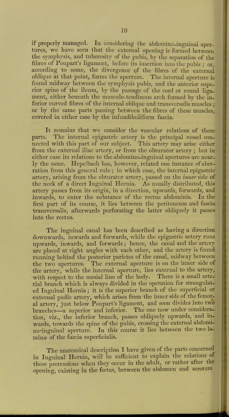 if properly managed. In considering the abdomino-inguinal aper- tures, we have seen that the external opening is formed between the symphysis, and tuberosity of the pubis, by the separation of the fibres of Poupart’s ligament, before its insertion into the pubis ; or, according to some, the divergence of the fibres of the external oblique at that point, forms the aperture. The internal aperture is found midway between the symphysis pubis, and the anterior supe- rior spine of the ileum, by the passage of the cord or round liga- ment, either beneath the musculo-tendinous arch formed by the in- ferior curved fibres of the internal oblique and transversalis muscles; or by the same parts passing between the fibres of these muscles, covered in either case by the infundibuliform fascia. It remains that we consider the vascular relations of these parts. The internal epigastric artery is the principal vessel con- nected with this part of our subject. This artery may arise either from the external iliac artery, or from the obturator artery; but in either case its relations to the abdomino-inguinal apertures are near- ly the same. Hepelbach has, however, related one instance of aber- ration from this general rule ; in which case, the internal epigastric artery, arising from the obturator artery, passed on the inner side of the neck of a direct Inguinal Hernia. As usually distributed, this artery passes from its origin, in a direction, upwards, forwards, and inwards, to enter the substance of the rectus abdominis. In the first part of its course, it lies between the peritoneum and fascia transversalis, afterwards perforating the latter obliquely it passes into the rectus. The inguinal canal has been described as having a direction downwards, inwards and forwards, while the epigastric artery runs upwards, inwards, and forwards; hence, the canal and the artery are placed at right angles with each other, and the artery is found running behind the posterior parietes of the canal, midway between the two apertures. The external aperture is on the inner side of the artery, while the internal aperture, lies external to the artery, with respect to the mesial line of the body. There is a small arte- rial branch which is always divided in the operation for strangulat- ed Inguinal Hernia; it is the superior branch of the superficial or external pudic artery, which arises from the inner side of the femor- al artery, just below Poupart’s ligament, and soon divides into two branches—a superior and inferior. The one now under considera- tion, viz., the inferior branch, passes obliquely upwards, and in- wards, towards the spine of the pubis, crossing the external abdomi- no-inguinal aperture. In this course it lies between the two la- minae of the fascia superficial^. The anatomical description I have given of the parts concerned in Inguinal Hernia, will be sufficient to explain tlie relations o these protrusions when they occur in the adult, or rather after the opening, existing in the foetus, between the abdomen and scrotum