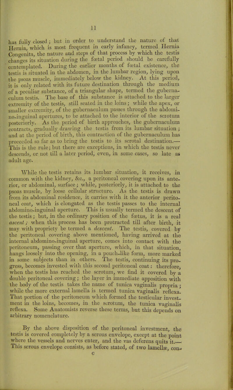 has fully closed; but in order to understand the nature of that Hernia, which is most frequent in early infancy, termed Hernia Cono-enita, the nature and steps of that process by which the testis changes its situation during the foetal period should be carefully contemplated. During the earlier months of foetal existence, the testis is situated in the abdomen, in the lumbar region, lying upon the psoas muscle, immediately below the kidney. At this period, it is only related with its future destination through the medium of a peculiar substance, of a triangular shape, termed the guberna- culum testis. The base of this substance is attached to the larger extremity of the testis, still seated in the loins; while the apex, or smaller extremity, of the gubernaculum passes through the abilomi- no-inguinal apertures, to be attached to the interior of the scrotum posteriorly. As the period of birth approaches, the gubernaculum contracts, gradually drawing the testis from its lumbar situation ; and at the period of birth, this contraction of the gubernaculum has proceeded so far as to bring the testis to its scrotal destination.— This is the rule; but there are exceptions, in which the testis never descends, or not till a later period, even, in some cases, so late as adult age. While the testis retains its lumbar situation, it receives, in common with the kidney, &c., a peritoneal covering upon its ante- rior, or abdominal, surface; while, posteriorly, it is attached to the psoas muscle, by loose cellular structure. As the testis is drawn from its abdominal residence, it carries with it the anterior perito- neal coat, which is elongated as the testis passes to the internal alxlomino-inguinal aperture. This is usually termed the descent of the testis; but, in the ordinary position of the foetus, it is a real ascent; when this process has been protracted till after birth, it may with propriety be termed a descent. The testis, covered by the peritoneal covering above mentioned, having arrived at the internal abdomino-inguinal aperture, comes into contact with the peritoneum, passing over that aperture, which, in that situation, hangs loosely into the opening, in a pouch-like form, more marked in some subjects than in others. The testis, continuing its pro- gress, becomes invested with this second peritoneal coat: therefore, when the testis has reached the scrotum, we find it covered by a double peritoneal covering; the layer in immediate apposition with the body of the testis takes the name of tunica vaginalis propria ; while the more external lamella is termed tunica vaginalis reflexa. That portion of the peritoneum which formed the testicular invest- ment in the loins, becomes, in the scrotum, the tunica vaginalis reflexa. Some Anatomists reverse these terms, but this depends on arbitrary nomenclature. By the above disposition of the peritoneal investment, the testis is covered completely by a serous envelope, except at the point where the vessels and nerves enter, and the vas deferens quits it. This serous envelope consists, as before stated, of two lamelhe, con* c