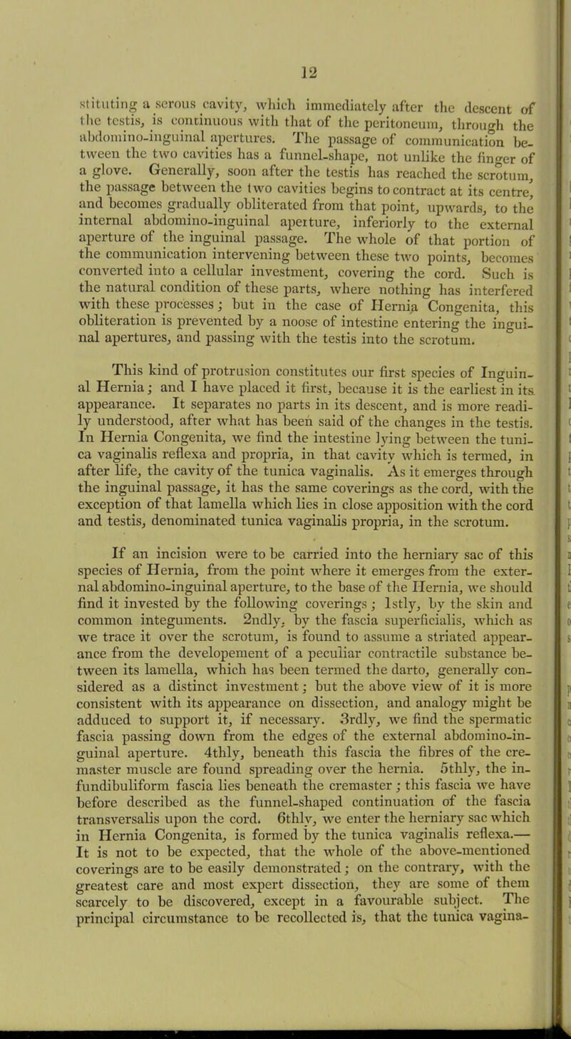 stituting a serous cavity, which immediately after tlic descent of the testis, is continuous with that of the peritoneum, through the abdomino-inguinal apertures. The passage of communication be- tween the two cavities has a funnel-shape, not unlike the linger of a glove. Generally, soon after the testis has reached the scrotum, the passage between the two cavities begins to contract at its centre, and becomes gradually obliterated from that point, upwards, to the internal abdomino-inguinal aperture, inferiorly to the external aperture of the inguinal passage. The whole of that portion of the communication intervening between these two points, becomes converted into a cellular investment, covering the cord. Such is the natural condition of these parts, where nothing has interfered with these processes; but in the case of Hernia Congenita, this obliteration is prevented by a noose of intestine entering the ingui- nal apertures, and passing with the testis into the scrotum. This kind of protrusion constitutes our first species of Inguin- al Hernia; and I have placed it first, because it is the earliest in its. appearance. It separates no parts in its descent, and is more readi- ly understood, after what has been said of the changes in the testis. In Hernia Congenita, we find the intestine lying between the tuni- ca vaginalis reflexa and propria, in that cavity which is termed, in after life, the cavity of the tunica vaginalis. As it emerges through the inguinal passage, it has the same coverings as the cord, with the exception of that lamella which lies in close apposition with the cord and testis, denominated tunica vaginalis propria, in the scrotum. If an incision were to be carried into the herniary sac of this species of Hernia, from the point where it emerges from the exter- nal abdomino-inguinal aperture, to the base of the Hernia, we should find it invested by the following coverings ; lstly, by the skin and common integuments. 2ndly. by the fascia superficialis, which as we trace it over the scrotum, is found to assume a striated appear- ance from the developement of a peculiar contractile substance be- tween its lamella, which has been termed the darto, generally con- sidered as a distinct investment: but the above view of it is more consistent with its appearance on dissection, and analogy might be adduced to support it, if necessary. 3rdly, we find the spermatic fascia passing down from the edges of the external abdomino-in- guinal aperture. 4thly, beneath this fascia the fibres of the cre- master muscle are found spreading over the hernia. 5thly, the in- fundibuliform fascia lies beneath the cremaster; this fascia we have before described as the funnel-shaped continuation of the fascia transversalis upon the cord. 6thlv, we enter the herniary sac which in Hernia Congenita, is formed by the tunica vaginalis reflexa.— It is not to be expected, that the whole of the above-mentioned coverings are to be easily demonstrated; on the contrary, with the greatest care and most expert dissection, they are some of them scarcely to be discovered, except in a favourable subject. The principal circumstance to be recollected is, that the tunica vagina-
