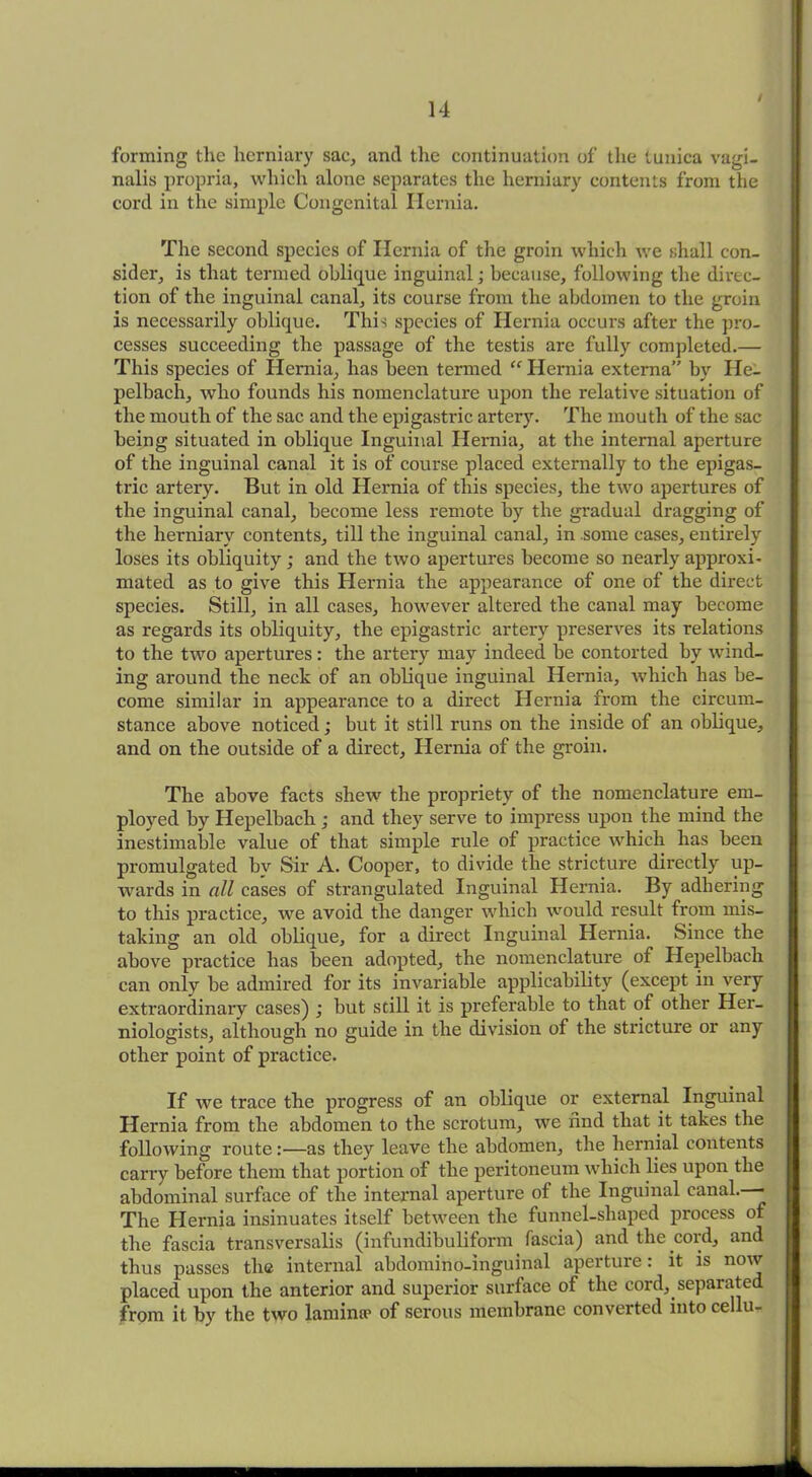 / forming the herniary sac, and the continuation of the tunica vagi- nalis propria, which alone separates the herniary contents from the cord in the simple Congenital Hernia. The second species of Hernia of the groin which we shall con- sider, is that termed oblique inguinal; because, following the direc- tion of the inguinal canal, its course from the abdomen to the groin is necessarily oblique. This species of Hernia occurs after the pro- cesses succeeding the passage of the testis are fully completed.— This species of Hernia, has been termed “ Hernia externa” by Ile- pelbach, who founds his nomenclature upon the relative situation of the mouth of the sac and the epigastric artery. The mouth of the sac being situated in oblique Inguinal Hernia, at the internal aperture of the inguinal canal it is of course placed externally to the epigas- tric artery. But in old Hernia of this species, the two apertures of the inguinal canal, become less remote by the gradual dragging of the herniary contents, till the inguinal canal, in some cases, entirely loses its obliquity ; and the two apertures become so nearly approxi- mated as to give this Hernia the appearance of one of the direct species. Still, in all cases, however altered the canal may become as regards its obliquity, the epigastric artery preserves its relations to the two apertures: the artery may indeed be contorted by wind- ing around the neck of an oblique inguinal Hernia, which has be- come similar in appearance to a direct Hernia from the circum- stance above noticed; but it still runs on the inside of an oblique, and on the outside of a direct, Hernia of the groin. The above facts shew the propriety of the nomenclature em- ployed by Hepelbach ; and they serve to impress upon the mind the inestimable value of that simple rule of practice which has been promulgated by Sir A. Cooper, to divide the stricture directly up- wards in all cases of strangulated Inguinal Hernia. By adhering to this practice, we avoid the danger which would result from mis- taking an old oblique, for a direct Inguinal Hernia. Since the above practice has been adopted, the nomenclature of Hepelbach can only be admired for its invariable applicability (except in very extraordinary cases) ; but still it is preferable to that of other Her- niologists, although no guide in the division of the stricture or any other point of practice. If we trace the progress of an oblique or external Inguinal Hernia from the abdomen to the scrotum, we find that it takes the following route:—as they leave the abdomen, the hernial contents carry before them that portion of the peritoneum which lies upon the abdominal surface of the internal aperture of the Inguinal canal.—- The Hernia insinuates itself between the funnel-shaped process of the fascia transversalis (infundibuliform fascia) and the cord, and thus passes the internal abdomino-inguinal aperture: it is now placed upon the anterior and superior surface of the cord, separated from it by the two lamimc of serous membrane converted into cellu-