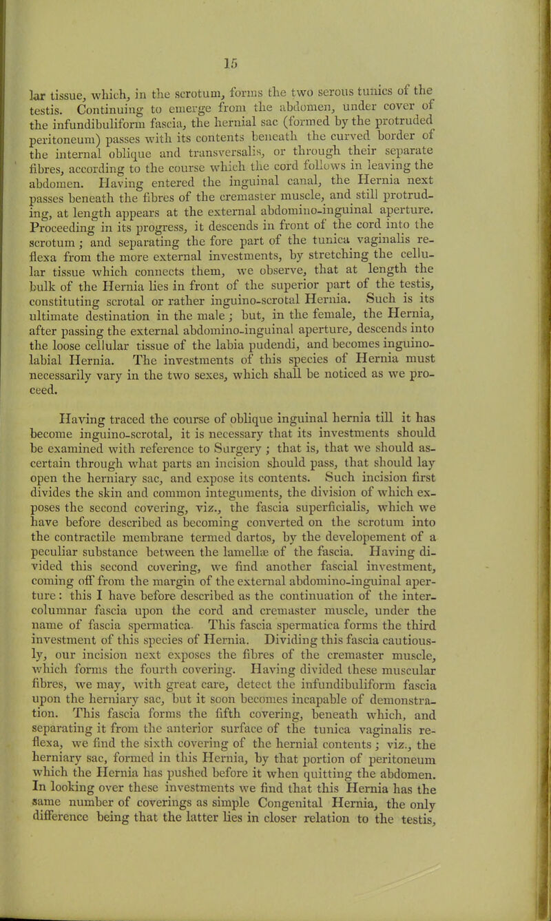 lar tissue, which, in the scrotum, forms the two serous tunics oi the testis. Continuing to emerge from the abdomen, under cover of the infundibuliform fascia, the hernial sac (formed by the protruded peritoneum) passes with its contents beneath the curved border of the internal oblique and transversalis, or through their separate fibres, according to the course which the cord follows in leaving the abdomen. Having entered the inguinal canal, the Hernia next passes beneath the fibres of the cremaster muscle, and. still protrud- ing, at length appears at the external abdomino-inguinal aperture. Proceeding in its progress, it descends in front of the cord into the scrotum ; and separating the fore part of the tunica, vaginalis re- flexa from the more external investments, by stretching the cellu- lar tissue which connects them, we observe, that at length the bulk of the Hernia lies in front of the superior part of the testis, constituting scrotal or rather inguino-scrotal Hernia. Such is its ultimate destination in the male; but, in the female, the Hernia, after passing the external abdomino-inguinal aperture, descends into the loose cellular tissue of the labia pudendi, and becomes inguino- labial Hernia. The investments of this species of Hernia must necessarily vary in the two sexes, which shall be noticed as we pro- ceed. Having traced the course of oblique inguinal hernia till it has become inguino-scrotal, it is necessary that its investments should be examined with reference to Surgery ; that is, that we should as- certain through what parts an incision should pass, that should lay open the herniary sac, and expose its contents. Such incision first divides the skin and common integuments, the division of which ex- poses the second covering, viz., the fascia superficialis, which we have before described as becoming converted on the scrotum into the contractile membrane termed dartos, by the developement of a peculiar substance between the lamellae of the fascia. Having di- vided this second covering, we find another fascial investment, coming off from the margin of the external abdomino-inguinal aper- ture : this I have before described as the continuation of the inter- columnar fascia upon the cord and cremaster muscle, under the name of fascia spermatica- This fascia spermatica forms the third investment of this species of Hernia. Dividing this fascia cautious- ly, our incision next exposes the fibres of the cremaster muscle, which forms the fourth covering. Having divided these muscular fibres, we may, with great care, detect the infundibuliform fascia upon the herniary sac, but it soon becomes incapable of demonstra- tion. This fascia forms the fifth covering, beneath which, and separating it from the anterior surface of the tunica vaginalis re- flexa, we find the sixth covering of the hernial contents ; viz., the herniary sac, formed in this Hernia, by that portion of peritoneum which the Hernia has pushed before it when quitting the abdomen. In looking over these investments we find that this Hernia has the same number of coverings as simple Congenital Hernia, the only difference being that the latter lies in closer relation to the testis.