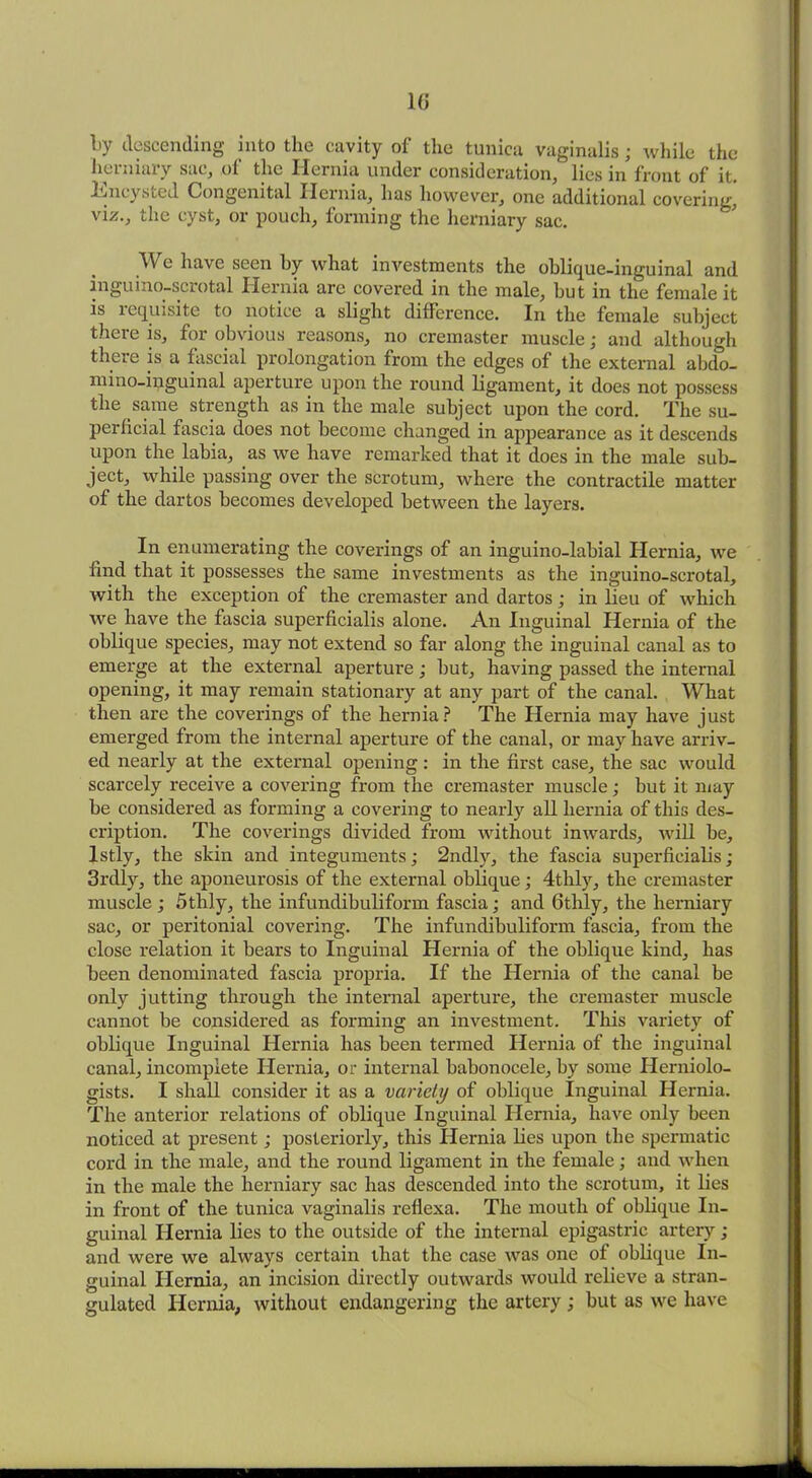 !>y descending into the cavity of the tunica vaginalis; while the herniary sac, of the Hernia under consideration, lies in front of it. Encysted Congenital Hernia, has however, one additional covering, viz., the cyst, or pouch, forming the herniary sac. .We have seen by what investments the oblique-inguinal and inguino-scrotal Hernia are covered in the male, but in the female it is requisite to notice a slight difference. In the female subject there is, for obvious reasons, no cremaster muscle; and although there is a fascial prolongation from the edges of the external abdo- mino-iuguinal aperture upon the round ligament, it does not possess the same strength as in the male subject upon the cord. The su- perficial fascia does not become changed in appearance as it descends upon the labia, as we have remarked that it does in the male sub- ject, while passing over the scrotum, where the contractile matter of the dartos becomes developed between the layers. In enumerating the coverings of an inguino-labial Hernia, we find that it possesses the same investments as the inguino-scrotal, with the exception of the cremaster and dartos; in lieu of which we have the fascia superficialis alone. An Inguinal Hernia of the oblique species, may not extend so far along the inguinal canal as to emerge at the external aperture; but, having passed the internal opening, it may remain stationary at any part of the canal. What then are the coverings of the hernia? The Hernia may have just emerged from the internal aperture of the canal, or may have arriv- ed nearly at the external opening: in the first case, the sac would scarcely receive a covering from the cremaster muscle; but it may be considered as forming a covering to nearly all hernia of this des- cription. The coverings divided from without inwards, will be, lstly, the skin and integuments; 2ndly, the fascia superficialis; 3rdly, the aponeurosis of the external oblique; 4tlily, the cremaster muscle ; 5tlily, the infundibuliform fascia; and 6thly, the herniary sac, or peritonial covering. The infundibuliform fascia, from the close relation it bears to Inguinal Hernia of the oblique kind, has been denominated fascia propria. If the Hernia of the canal be only jutting through the internal aperture, the cremaster muscle cannot be considered as forming an investment. This variety of oblique Inguinal Hernia has been termed Hernia of the inguinal canal, incomplete Hernia, or internal babonocele, by some Herniolo- gists. I shall consider it as a variety of oblique Inguinal Hernia. The anterior relations of oblique Inguinal Hernia, have only been noticed at present; posteriorly, this Hernia lies upon the spermatic cord in the male, and the round ligament in the female; and when in the male the herniary sac has descended into the scrotum, it lies in front of the tunica vaginalis reflexa. The mouth of oblique In- guinal Hernia lies to the outside of the internal epigastric artery; and were we always certain that the case was one of oblique In- guinal Hernia, an incision directly outwards would relieve a stran- gulated Hernia, without endangering the artery; but as we have