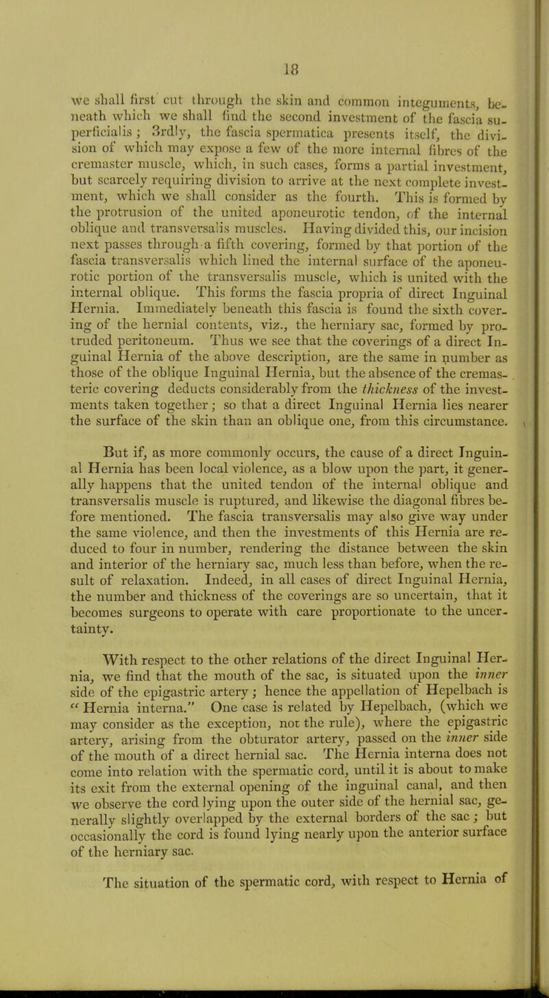 we shall first cut through the skin and common integuments, be- neath which we shall find the second investment of the fascia su- perficialis ; 3rdly, the fascia spermatica presents itself, the divi- sion of which may expose a few of the more internal fibres of the cremaster muscle, which, in such cases, forms a partial investment, hut scarcely requiring division to arrive at the next complete invest- ment, which we shall consider as the fourth. This is formed by the protrusion of the united aponeurotic tendon, of the internal oblique and transversals muscles. Having divided this, our incision next passes through a fifth covering, formed by that portion of the fascia transversalis which lined the internal surface of the aponeu- rotic portion of the transversalis muscle, which is united with the internal oblique. This forms the fascia propria of direct Inguinal Hernia. Immediately beneath this fascia is found the sixth cover- ing of the hernial contents, viz., the herniary sac, formed by pro- truded peritoneum. Thus we see that the coverings of a direct In- guinal Hernia of the above description, are the same in pumber as those of the oblique Inguinal Hernia, but the absence of the cremas- teric covering deducts considerably from the thickness of the invest- ments taken together ; so that a direct Inguinal Hernia lies nearer the surface of the skin than an oblique one, from this circumstance. \ But if, as more commonly occurs, the cause of a direct Inguin- al Hernia has been local violence, as a blow upon the part, it gener- ally happens that the united tendon of the internal oblique and transversalis muscle is ruptured, and likewise the diagonal fibres be- fore mentioned. The fascia transversalis may also give way under the same violence, and then the investments of this Hernia are re- duced to four in number, rendering the distance between the skin and interior of the herniary sac, much less than before, when the re- sult of relaxation. Indeed, in all cases of direct Inguinal Hernia, the number and thickness of the coverings are so uncertain, that it becomes surgeons to operate with care proportionate to the uncer- tainty. With respect to the other relations of the direct Inguinal Her- nia, we find that the mouth of the sac, is situated upon the inner side of the epigastric artery; hence the appellation of Hepelbach is “ Hernia interna.” One case is related by Hepelbach, (which we may consider as the exception, not the rule), where the epigastric artery, arising from the obturator artery, passed on the inner side of the mouth of a direct hernial sac. The Hernia interna does not come into relation with the spermatic cord, until it is about to make its exit from the external opening of the inguinal canal, and then we observe the cord lying upon the outer side of the hernial sac, ge- nerally slightly overlapped by the external borders of the sac ; but occasionally the cord is found lying nearly upon the anterior surface of the herniary sac. The situation of the spermatic cord, with respect to Hernia of