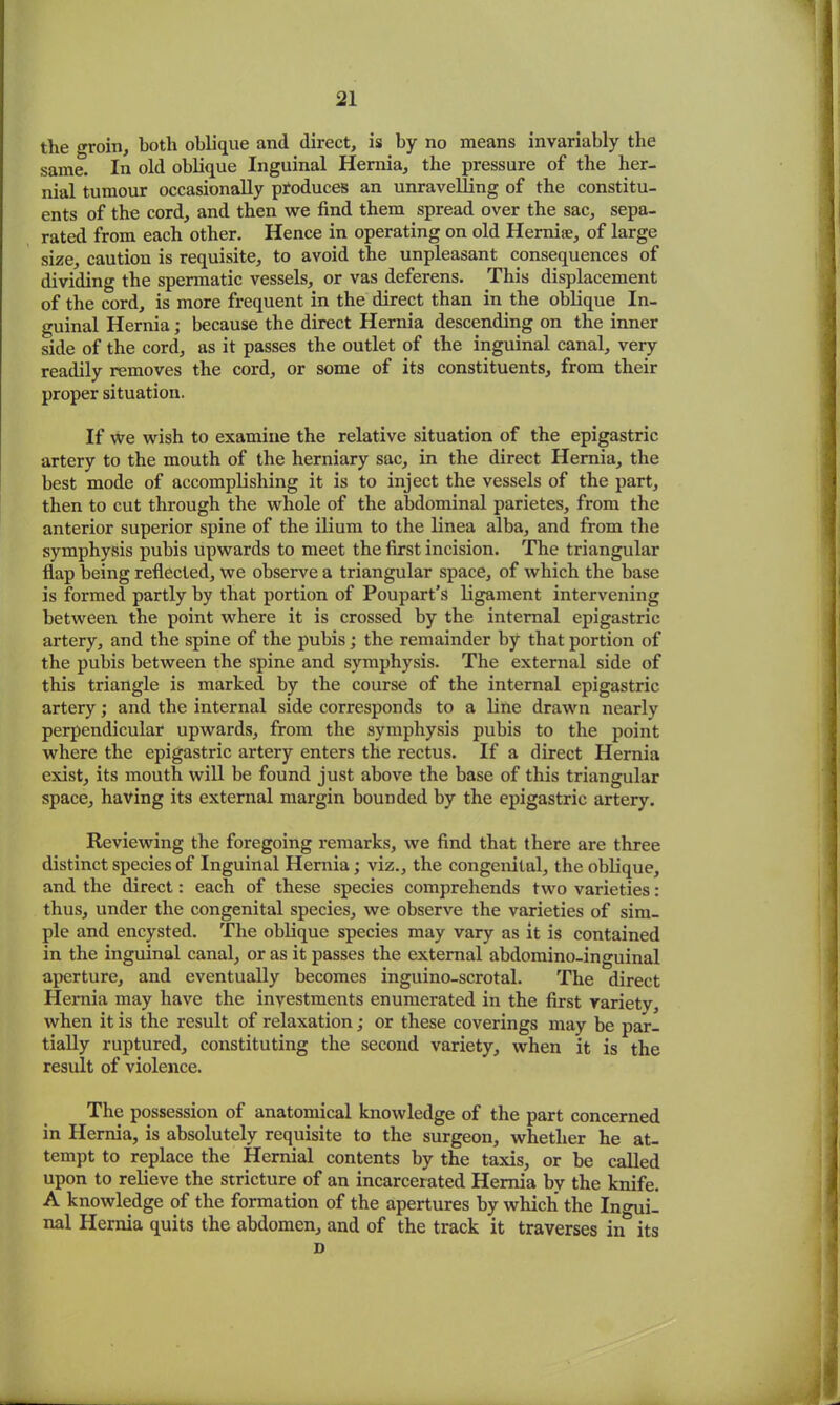the o-roin, both oblique and direct, is by no means invariably the same. In old oblique Inguinal Hernia, the pressure of the her- nial tumour occasionally produces an unravelling of the constitu- ents of the cord, and then we find them spread over the sac, sepa- rated from each other. Hence in operating on old Hernia;, of large size, caution is requisite, to avoid the unpleasant consequences of dividing the spermatic vessels, or vas deferens. This displacement of the cord, is more frequent in the direct than in the oblique In- guinal Hernia; because the direct Hernia descending on the inner side of the cord, as it passes the outlet of the inguinal canal, very readily removes the cord, or some of its constituents, from their proper situation. If we wish to examine the relative situation of the epigastric artery to the mouth of the herniary sac, in the direct Hernia, the best mode of accomplishing it is to inject the vessels of the part, then to cut through the whole of the abdominal parietes, from the anterior superior spine of the ilium to the linea alba, and from the symphysis pubis upwards to meet the first incision. The triangular flap being reflected, we observe a triangular space, of which the base is formed partly by that portion of Poupart’s ligament intervening between the point where it is crossed by the internal epigastric artery, and the spine of the pubis; the remainder by that portion of the pubis between the spine and symphysis. The external side of this triangle is marked by the course of the internal epigastric artery; and the internal side corresponds to a line drawn nearly perpendicular upwards, from the symphysis pubis to the point where the epigastric artery enters the rectus. If a direct Hernia exist, its mouth will be found just above the base of this triangular space, having its external margin bounded by the epigastric artery. Reviewing the foregoing remarks, we find that there are three distinct species of Inguinal Hernia; viz., the congenital, the oblique, and the direct: each of these species comprehends two varieties: thus, under the congenital species, we observe the varieties of sim- ple and encysted. The oblique species may vary as it is contained in the inguinal canal, or as it passes the external abdomino-inguinal aperture, and eventually becomes inguino-scrotal. The direct Hernia may have the investments enumerated in the first variety, when it is the result of relaxation; or these coverings may be par- tially ruptured, constituting the second variety, when it is the result of violence. The possession of anatomical knowledge of the part concerned in Hernia, is absolutely requisite to the surgeon, whether he at- tempt to replace the Hernial contents by the taxis, or be called upon to relieve the stricture of an incarcerated Hernia by the knife. A knowledge of the formation of the apertures by which the Ingui- nal Hernia quits the abdomen, and of the track it traverses in its D