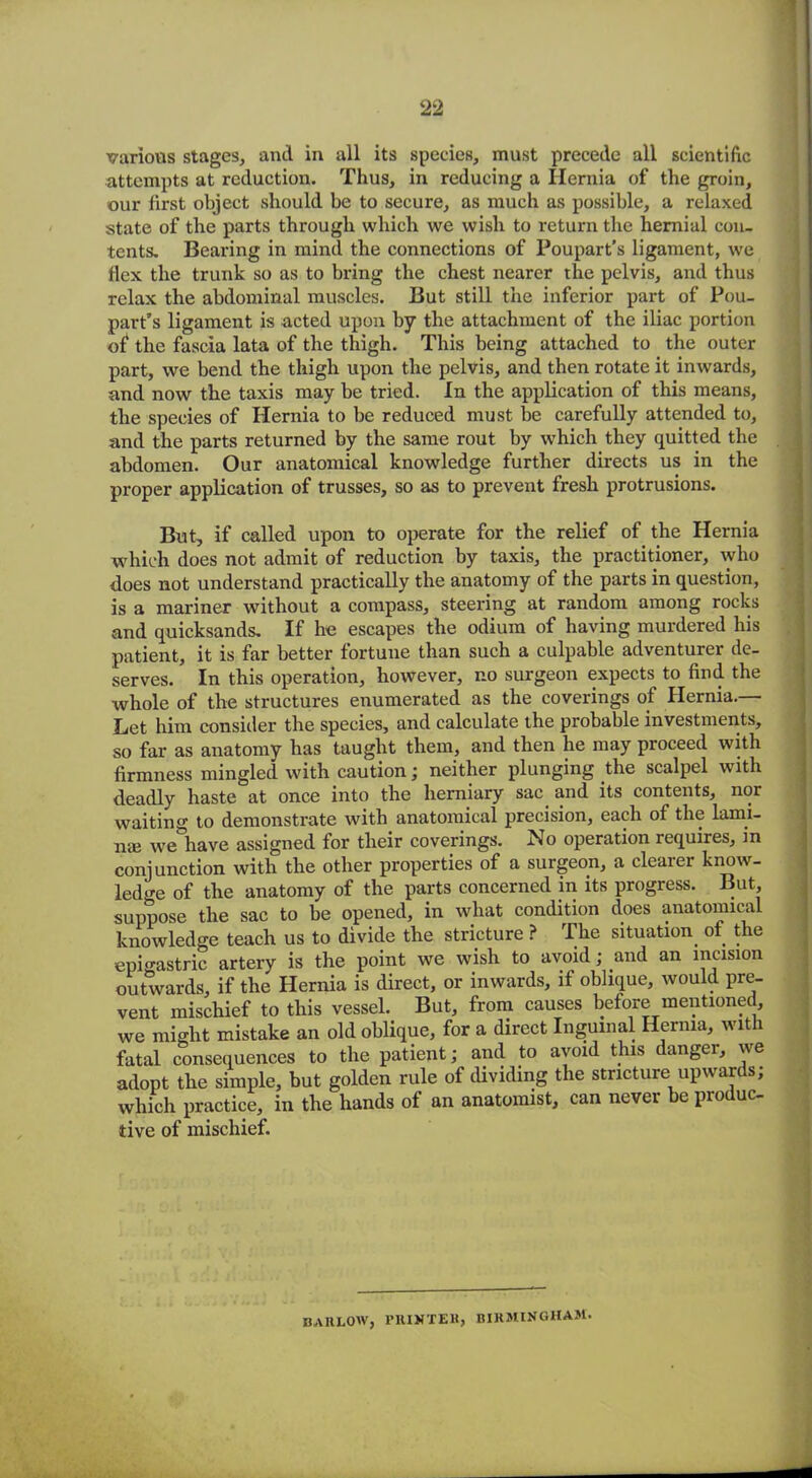 various stages, and in all its species, must precede all scientific attempts at reduction. Thus, in reducing a Hernia of the groin, our first object should be to secure, as much as possible, a relaxed state of the parts through which we wish to return the hernial con- tents. Bearing in mind the connections of Poupart’s ligament, we flex the trunk so as to bring the chest nearer the pelvis, and thus relax the abdominal muscles. But still the inferior part of Pou- part’s ligament is acted upon by the attachment of the iliac portion of the fascia lata of the thigh. This being attached to the outer part, we bend the thigh upon the pelvis, and then rotate it inwards, and now the taxis may be tried. In the application of this means, the species of Hernia to be reduced must be carefully attended to, and the parts returned by the same rout by which they quitted the abdomen. Our anatomical knowledge further directs us in the proper application of trusses, so as to prevent fresh protrusions. But, if called upon to operate for the relief of the Hernia which does not admit of reduction by taxis, the practitioner, who does not understand practically the anatomy of the parts in question, is a mariner without a compass, steering at random among rocks and quicksands. If he escapes the odium of having murdered his patient, it is far better fortune than such a culpable adventurer de- serves. In this operation, however, no surgeon expects to find the whole of the structures enumerated as the coverings of Hernia.— Let him consider the species, and calculate the probable investments, so far as anatomy has taught them, and then he may proceed with firmness mingled with caution; neither plunging the scalpel with deadly haste at once into the herniary sac_ and its contents, nor waiting to demonstrate with anatomical precision, each of the lami- na* we have assigned for their coverings. No operation requires, in conjunction with the other properties of a surgeon, a clearer know- ledge of the anatomy of the parts concerned in its progress. But, suppose the sac to be opened, in what condition does anatomical knowledge teach us to divide the stricture ? The situation ot the epigastric artery is the point we wish to avoid; and an incision outwards, if the Hernia is direct, or inwards, if oblique, would pre- vent mischief to this vessel. But, from causes before mentioned, we might mistake an old oblique, for a direct Inguinal Hernia, with fatal consequences to the patient; and to avoid this danger, we adopt the simple, but golden rule of dividing the stricture upwards; which practice, in the hands ot an anatomist, can never be pio uc- tive of mischief. BARLOW, PRINTER, BIRMINGHAM.