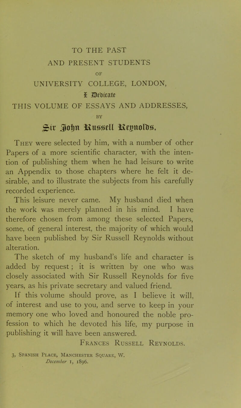 TO THE PAST AND PRESENT STUDENTS OF UNIVERSITY COLLEGE, LONDON, £ Dftiirate THIS VOLUME OF ESSAYS AND ADDRESSES, BY jrir Jofjn l&ussiell iftegitoltrs, They were selected by him, with a number of other Papers of a more scientific character, with the inten- tion of publishing them when he had leisure to write an Appendix to those chapters where he felt it de- sirable, and to illustrate the subjects from his carefully recorded experience. This leisure never came. My husband died when the work was merely planned in his mind. I have therefore chosen from among these selected Papers, some, of general interest, the majority of which would have been published by Sir Russell Reynolds without alteration. The sketch of my husband’s life and character is added by request ; it is written by one who was closely associated with Sir Russell Reynolds for five years, as his private secretary and valued friend. If this volume should prove, as I believe it will, of interest and use to you, and serve to keep in your memory one who loved and honoured the noble pro- fession to which he devoted his life, my purpose in publishing it will have been answered. Frances Russell Reynolds. 3, Spanish Place, Manchester Square, W. December i, 1896.