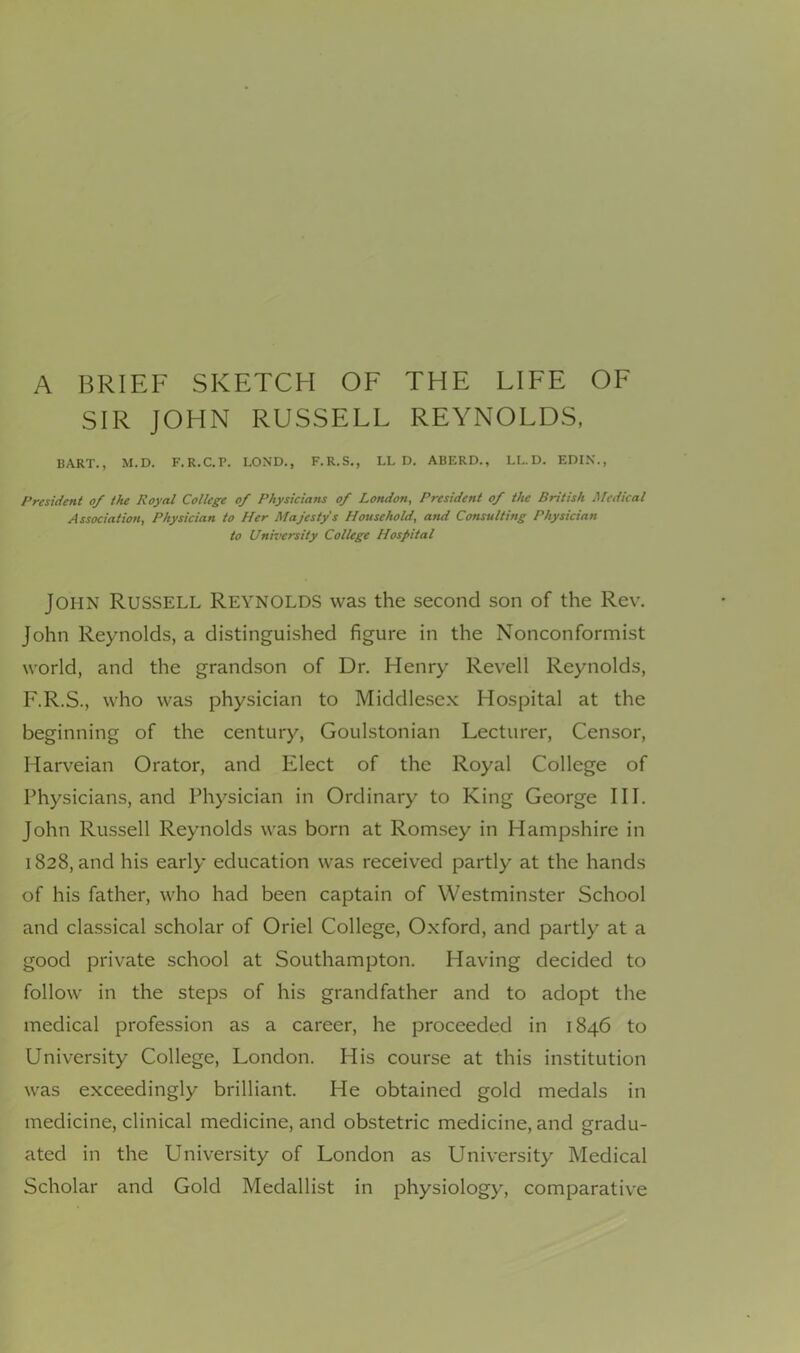 A BRIEF SKETCH OF THE LIFE OF SIR JOHN RUSSELL REYNOLDS, BART., M.D. F.R.C.P. LOND., F.R.S., LL D, ABERD., LL.D. EDIK., President of the Royal College of Physicians of London, President of the British Medical Association, Physician to Her Majesty's Household, and Consulting Physician to University College Hospital John Russell Reynolds was the second son of the Rev. John Reynolds, a distinguished figure in the Nonconformist world, and the grandson of Dr. Henry Revell Reynolds, F.R.S., who was physician to Middlesex Hospital at the beginning of the century, Goulstonian Lecturer, Censor, Harveian Orator, and Elect of the Royal College of Physicians, and Physician in Ordinary to King George III. John Russell Reynolds was born at Romsey in Hampshire in 1828, and his early education was received partly at the hands of his father, who had been captain of Westminster School and classical scholar of Oriel College, Oxford, and partly at a good private school at Southampton. Having decided to follow in the steps of his grandfather and to adopt the medical profession as a career, he proceeded in 1846 to University College, London. His course at this institution was exceedingly brilliant. He obtained gold medals in medicine, clinical medicine, and obstetric medicine, and gradu- ated in the University of London as University Medical Scholar and Gold Medallist in physiology, comparative