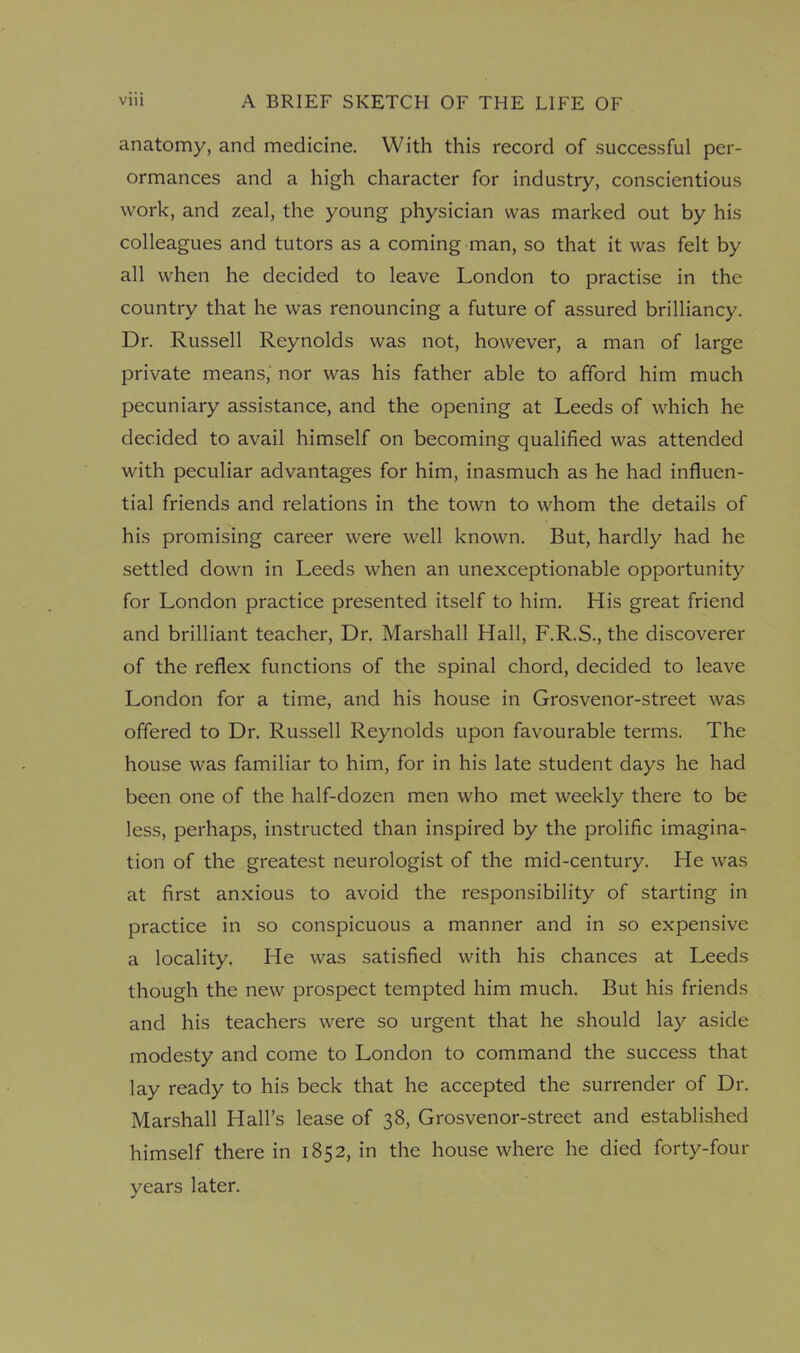 anatomy, and medicine. With this record of successful per- ormances and a high character for industry, conscientious work, and zeal, the young physician was marked out by his colleagues and tutors as a coming man, so that it was felt by all when he decided to leave London to practise in the country that he was renouncing a future of assured brilliancy. Dr. Russell Reynolds was not, however, a man of large private means, nor was his father able to afford him much pecuniary assistance, and the opening at Leeds of which he decided to avail himself on becoming qualified was attended with peculiar advantages for him, inasmuch as he had influen- tial friends and relations in the town to whom the details of his promising career were well known. But, hardly had he settled down in Leeds when an unexceptionable opportunity for London practice presented itself to him. His great friend and brilliant teacher, Dr. Marshall Hall, F.R.S., the discoverer of the reflex functions of the spinal chord, decided to leave London for a time, and his house in Grosvenor-street was offered to Dr. Russell Reynolds upon favourable terms. The house was familiar to him, for in his late student days he had been one of the half-dozen men who met weekly there to be less, perhaps, instructed than inspired by the prolific imagina- tion of the greatest neurologist of the mid-century. He was at first anxious to avoid the responsibility of starting in practice in so conspicuous a manner and in so expensive a locality. He was satisfied with his chances at Leeds though the new prospect tempted him much. But his friends and his teachers were so urgent that he should lay aside modesty and come to London to command the success that lay ready to his beck that he accepted the surrender of Dr. Marshall Hall’s lease of 38, Grosvenor-street and established himself there in 1852, in the house where he died forty-four years later.