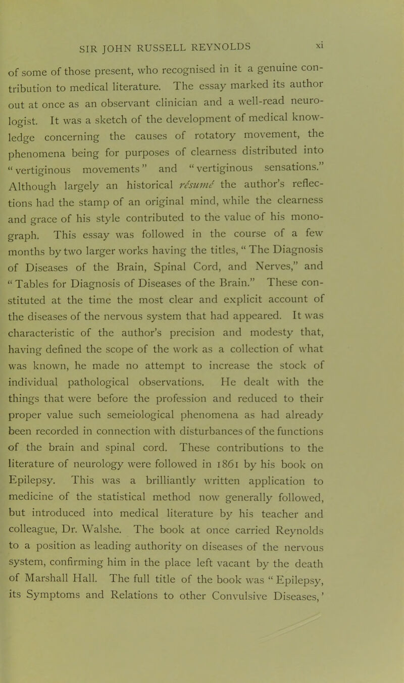 of some of those present, who recognised in it a genuine con- tribution to medical literature. The essay marked its author out at once as an observant clinician and a well-read neuro- logist. It was a sketch of the development of medical know- ledge concerning the causes of rotatory movement, the phenomena being for purposes of clearness distributed into “ vertiginous movements ” and “ vertiginous sensations.” Although largely an historical rburnt! the author’s reflec- tions had the stamp of an original mind, while the clearness and grace of his style contributed to the value of his mono- graph. This essay was followed in the course of a few months by two larger works having the titles, “ The Diagnosis of Diseases of the Brain, Spinal Cord, and Nerves,” and “Tables for Diagnosis of Diseases of the Brain.” These con- stituted at the time the most clear and explicit account of the diseases of the nervous system that had appeared. It was characteristic of the author’s precision and modesty that, having defined the scope of the work as a collection of what was known, he made no attempt to increase the stock of individual pathological observations. He dealt with the things that were before the profession and reduced to their proper value such semeiological phenomena as had already been recorded in connection with disturbances of the functions of the brain and spinal cord. These contributions to the literature of neurology were followed in 1861 by his book on Epilepsy. This was a brilliantly written application to medicine of the statistical method now generally followed, but introduced into medical literature by his teacher and colleague, Dr. Walshe. The book at once carried Reynolds to a position as leading authority on diseases of the nervous system, confirming him in the place left vacant by the death of Marshall Hall. The full title of the book was “ Epilepsy, its Symptoms and Relations to other Convulsive Diseases,’
