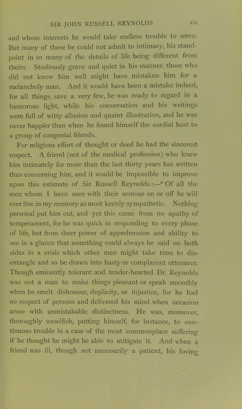 and whose interests he would take endless trouble to serve. But many of these he could not admit to intimacy, his stand- point in so many of the details of life being different from theirs. Studiously grave and quiet in his manner, those who did not know him well might have mistaken him for a melancholy man. And it would have been a mistake indeed, for all things, save a very few, he was ready to regard in a humorous light, while his conversation and his writings were full of witty allusion and quaint illustration, and he was never happier than when he found himself the cordial host to a group of congenial friends. For religious effort of thought or deed he had the sincerest respect. A friend (not of the medical profession) who knew him intimately for more than the last thirty years has written thus concerning him, and it would be impossible to improve upon this estimate of Sir Russell Reynolds:—“ Of all the men whom I have seen with their armour on or off he will ever live in my memory as most keenly sympathetic. Nothing personal put him out, and yet this came from no apathy of temperament, for he was quick in responding to every phase of life, but from sheer power of apprehension and ability to see in a glance that something could always be said on both sides in a crisis which other men might take time to dis- entangle and so be drawn into hasty or complacent utterance. Though eminently tolerant and tender-hearted Dr. Reynolds was not a man to make things pleasant or speak smoothly when he smelt dishonour, duplicity, or injustice, for he had no respect of persons and delivered his mind when occasion arose with unmistakable distinctness. He was, moreover, thoroughly unselfish, putting himself, for instance, to con- tinuous trouble in a case of the most commonplace suffering if he thought he might be able to mitigate it. And when a friend was ill, though not necessarily a patient, his lovim'-