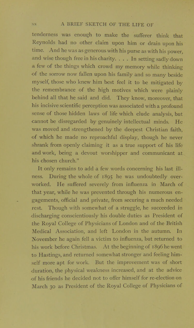 tenderness was enough to make the sufferer think that Reynolds had no other claim upon him or drain upon his time. And he was as generous with his purse as with his power, and wise though free in his charity. . . . In setting sadly down a few of the things which crowd my memory while thinking of the sorrow now fallen upon his family and so many beside myself, those who knew him best feel it to be mitigated by the remembrance of the high motives which were plainly behind all that he said and did. They know, moreover, that his incisive scientific perception was associated with a profound sense of those hidden laws of life which elude analysis, but •cannot be disregarded by genuinely intellectual minds. He was moved and strengthened by the deepest Christian faith, of which he made no reproachful display, though he never shrank from openly claiming it as a true support of his life and work, being a devout worshipper and communicant at his chosen church.” It only remains to add a few words concerning his last ill- ness. During the whole of 1895 he was undoubtedly over- worked. He suffered severely from influenza in March of that year, while he was prevented through his numerous en- gagements, official and private, from securing a much needed rest. Though with somewhat of a struggle, he succeeded in discharging conscientiously his double duties as President of the Royal College of Physicians of London and of the British Medical Association, and left London in the autumn. In November he again fell a victim to influenza, but returned to his work before Christmas. At the beginning of 1896 he went to Hastings, and returned somewhat stronger and feeling him- self more apt for work. But the improvement was of short duration, the physical weakness increased, and at the advice of his friends he decided not to offer himself for re-election on March 30 as President of the Royal College of Physicians of