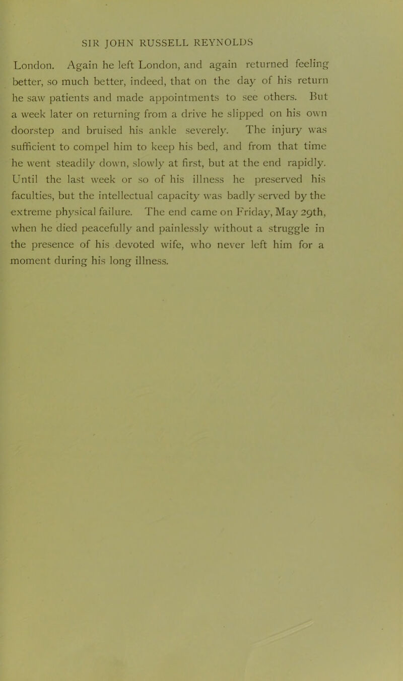 London. Again he left London, and again returned feeling better, so much better, indeed, that on the da)’ of his return he saw patients and made appointments to see others. But a week later on returning from a drive he slipped on his own doorstep and bruised his ankle severely. The injury was sufficient to compel him to keep his bed, and from that time he went steadily down, slowly at first, but at the end rapidly. Until the last week or so of his illness he preserved his faculties, but the intellectual capacity was badly served by the extreme physical failure. The end came on Friday, May 29th, when he died peacefully and painlessly without a struggle in the presence of his devoted wife, who never left him for a moment during his long illness.