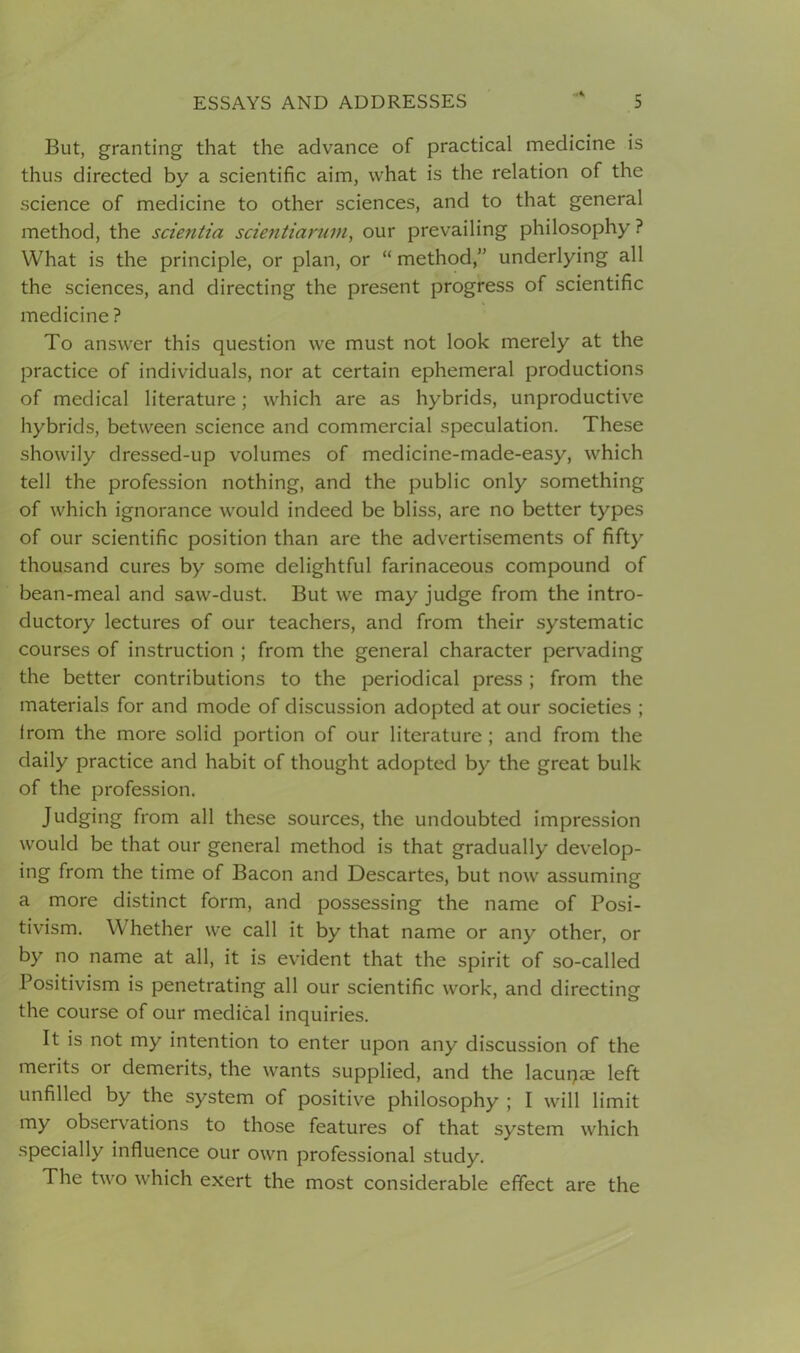 But, granting that the advance of practical medicine is thus directed by a scientific aim, what is the relation of the science of medicine to other sciences, and to that general method, the scientia scientiarum, our prevailing philosophy ? What is the principle, or plan, or “method,” underlying all the sciences, and directing the present progress of scientific medicine ? To answer this question we must not look merely at the practice of individuals, nor at certain ephemeral productions of medical literature; which are as hybrids, unproductive hybrids, between science and commercial speculation. These showily dressed-up volumes of medicine-made-easy, which tell the profession nothing, and the public only something of which ignorance would indeed be bliss, are no better types of our scientific position than are the advertisements of fifty thousand cures by some delightful farinaceous compound of bean-meal and saw-dust. But we may judge from the intro- ductory lectures of our teachers, and from their systematic courses of instruction ; from the general character pervading the better contributions to the periodical press ; from the materials for and mode of discussion adopted at our societies ; lrom the more solid portion of our literature ; and from the daily practice and habit of thought adopted by the great bulk of the profession. Judging from all these sources, the undoubted impression would be that our general method is that gradually develop- ing from the time of Bacon and Descartes, but now assuming a more distinct form, and possessing the name of Posi- tivism. Whether we call it by that name or any other, or by no name at all, it is evident that the spirit of so-called Positivism is penetrating all our scientific work, and directing the course of our medical inquiries. It is not my intention to enter upon any discussion of the merits or demerits, the wants supplied, and the lacuqae left unfilled by the system of positive philosophy ; I will limit my observations to those features of that system which specially influence our own professional study. The two which exert the most considerable effect are the