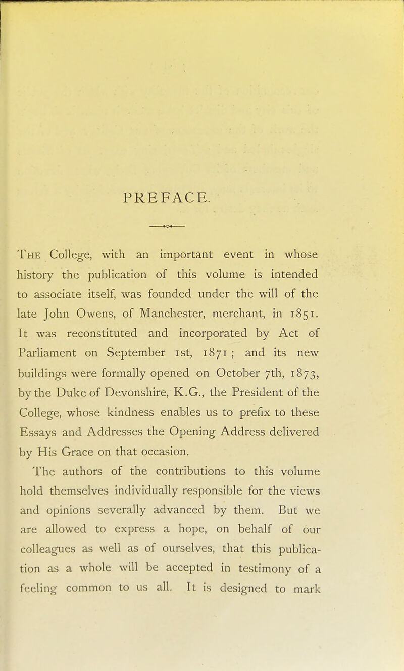 PREFACE. The College, with an important event in whose history the publication of this volume is intended to associate itself, was founded under the will of the late John Owens, of Manchester, merchant, in 1851. It was reconstituted and incorporated by Act of Parliament on September 1st, 1871 ; and its new buildings were formally opened on October 7th, 1873, by the Duke of Devonshire, K.G., the President of the College, whose kindness enables us to prefix to these Essays and Addresses the Opening Address delivered by His Grace on that occasion. The authors of the contributions to this volume hold themselves individually responsible for the views and opinions severally advanced by them. But we are allowed to express a hope, on behalf of our colleagues as well as of ourselves, that this publica- tion as a whole will be accepted in testimony of a feeling common to us all. It is designed to mark