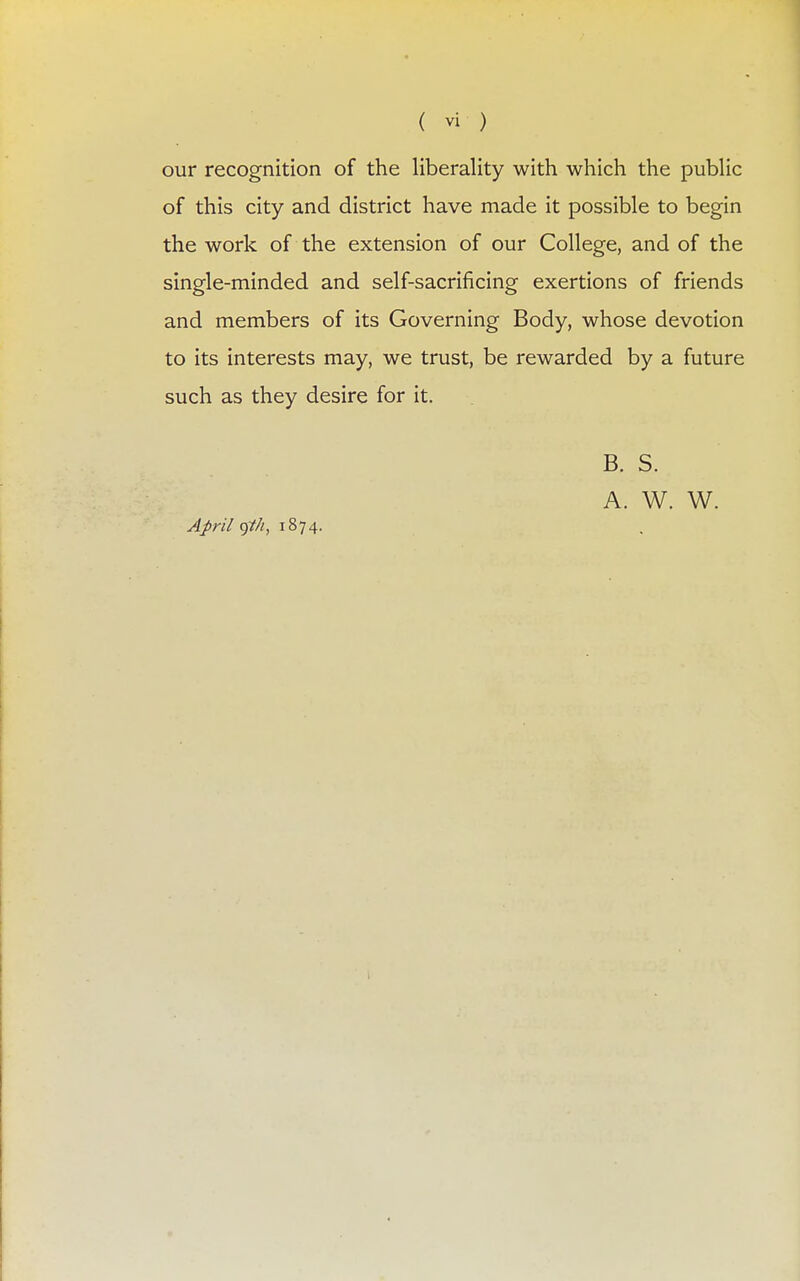 our recognition of the liberality with which the public of this city and district have made it possible to begin the work of the extension of our College, and of the single-minded and self-sacrificing exertions of friends and members of its Governing Body, whose devotion to its interests may, we trust, be rewarded by a future such as they desire for it. April gth, 1874. B. S. A. W. W.