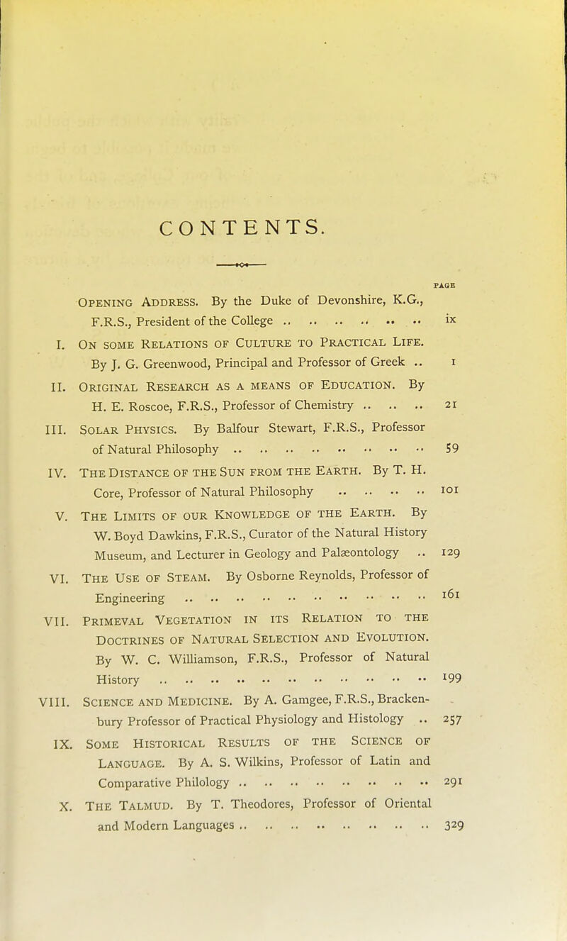 CONTENTS. K» PAGE Opening Address. By the Duke of Devonshire, K.G., F.R.S., President of the College ix I. On some Relations of Culture to Practical Life. By J. G. Greenwood, Principal and Professor of Greek .. i II. Original Research as a means of Education. By H. E. Roscoe, F.R.S., Professor of Chemistry 21 III. Solar Physics. By Balfour Stewart, F.R.S., Professor of Natural Philosophy 59 IV. The Distance of the Sun from the Earth. By T. H. Core, Professor of Natural Philosophy 101 V. The Limits of our Knowledge of the Earth. By W. Boyd Dawkins, F.R.S., Curator of the Natural History Museum, and Lecturer in Geology and Palaeontology .. 129 VI. The Use of Steam. By Osborne Reynolds, Professor of Engineering I^>1 VII. Primeval Vegetation in its Relation to the Doctrines of Natural Selection and Evolution. By W. C. Williamson, F.R.S., Professor of Natural History *99 VIII. Science and Medicine. By A. Gamgee, F.R.S., Bracken- bury Professor of Practical Physiology and Histology .. 257 IX. Some Historical Results of the Science of Language. By A. S. Wilkins, Professor of Latin and Comparative Philology 291 X. The Talmud. By T. Theodores, Professor of Oriental and Modern Languages 329
