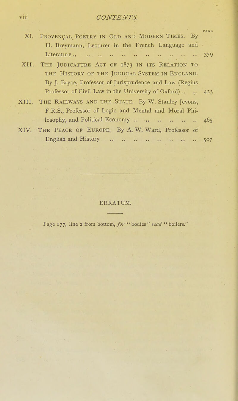 l'AUK XI. Provencal, Poetry in Old and Modern Times. By H. Breymann, Lecturer in the French Language and Literature 379 XII. The Judicature Act of 1873 in its Relation to the History of the Judicial System in England. By J. Bryce, Professor of Jurisprudence and Law (Regius Professor of Civil Law in the University of Oxford).. ... 423 XIII. The Railways and the State. By W. Stanley Jevons, F.R.S., Professor of Logic and Mental and Moral Phi- losophy, and Political Economy 465 XIV. The Peace of Europe. By A. W. Ward, Professor of English and History 4 .. 507 ERRATUM. Page 177, line 2 from bottom, for  bodies read  boilers.