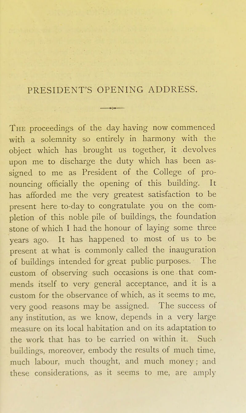 PRESIDENT'S OPENING ADDRESS. The proceedings of the day having now commenced with a solemnity so entirely in harmony with the object which has brought us together, it devolves upon me to discharge the duty which has been as- signed to me as President of the College of pro- nouncing officially the opening of this building. It has afforded me the very greatest satisfaction to be present here to-day to congratulate you on the com- pletion of this noble pile of buildings, the foundation stone of which I had the honour of laying some three years ago. It has happened to most of us to be present at what is commonly called the inauguration of buildings intended for great public purposes. The custom of observing such occasions is one that com- mends itself to very general acceptance, and it is a custom for the observance of which, as it seems to me, very good reasons may be assigned. The success of any institution, as we know, depends in a very large measure on its local habitation and on its adaptation to the work that has to be carried on within it. Such buildings, moreover, embody the results of much time, much labour, much thought, and much money ; and these considerations, as it seems to me, are amply
