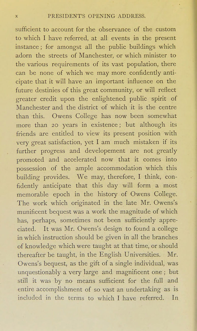sufficient to account for the observance of the custom to which I have referred, at all events in the present instance; for amongst all the public buildings which adorn the streets of Manchester, or which minister to the various requirements of its vast population, there can be none of which we may more confidently anti- cipate that it will have an important influence on the future destinies of this great community, or will reflect greater credit upon the enlightened public spirit of Manchester and the district of which it is the centre than this. Owens College has now been somewhat more than 20 years in existence; but although its friends are entitled to view its present position with very great satisfaction, yet I am much mistaken if its further progress and developement are not greatly promoted and accelerated now that it comes into possession of the ample accommodation which this building provides. We may, therefore, I think, con- fidently anticipate that this day will form a most memorable epoch in the history of Owens College. The work which originated in the late Mr. Owens's munificent bequest was a work the magnitude of which has, perhaps, sometimes not been sufficiently appre- ciated. It was Mr. Owens's design to found a college in which instruction should be given in all the branches of knowledge which were taught at that time, or should thereafter be taught, in the English Universities. Mr. Owens's bequest, as the gift of a single individual, was unquestionably a very large and magnificent one ; but still it was by no means sufficient for the full and entire accomplishment of so vast an undertaking as is included in the terms to which I have referred. In