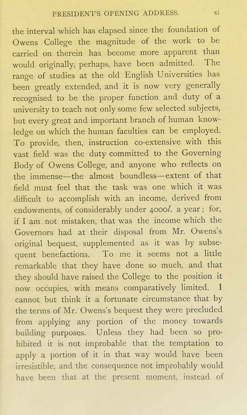 the interval which has elapsed since the foundation of Owens College the magnitude of the work to be carried on therein has become more apparent than would originally, perhaps, have been admitted. The range of studies at the old English Universities has been greatly extended, and it is now very generally recognised to be the proper function and duty of a university to teach not only some few selected subjects, but every great and important branch of human know- ledge on which the human faculties can be employed. To provide, then, instruction co-extensive with this vast field was the duty committed to the Governing Body of Owens College, and anyone who reflects on the immense—the almost boundless—extent of that field must feel that the task was one which it was difficult to accomplish with an income, derived from endowments, of considerably under 4000/. a year ; for, if I am not mistaken, that was the income which the Governors had at their disposal from Mr. Owens's original bequest, supplemented as it was by subse- quent benefactions. To me it seems not a little remarkable that they have done so much, and that they should have raised the College to the position it now occupies, with means comparatively limited. I cannot but think it a fortunate circumstance that by the terms of Mr. Owens's bequest they were precluded from applying any portion of the money towards building purposes. Unless they had been so pro- hibited it is not improbable that the temptation to apply a portion of it in that way would have been irresistible, and the consequence not improbably would have been that at the present moment, instead of