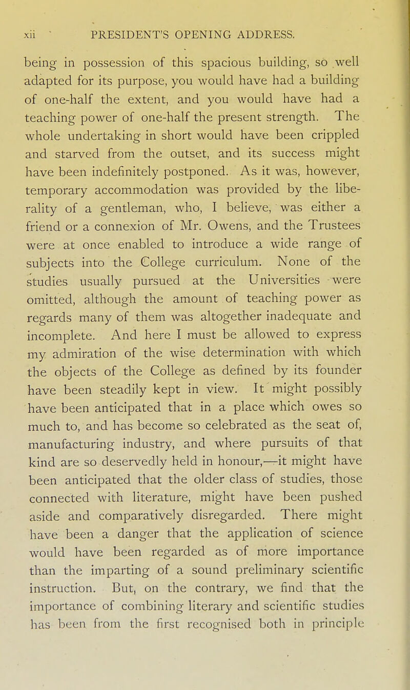 being in possession of this spacious building, so well adapted for its purpose, you would have had a building of one-half the extent, and you would have had a teaching power of one-half the present strength. The whole undertaking in short would have been crippled and starved from the outset, and its success might have been indefinitely postponed. As it was, however, temporary accommodation was provided by the libe- rality of a gentleman, who, I believe, was either a friend or a connexion of Mr. Owens, and the Trustees were at once enabled to introduce a wide range of subjects into the College curriculum. None of the studies usually pursued at the Universities were omitted, although the amount of teaching power as regards many of them was altogether inadequate and incomplete. And here I must be allowed to express my admiration of the wise determination with which the objects of the College as defined by its founder have been steadily kept in view. It might possibly have been anticipated that in a place which owes so much to, and has become so celebrated as the seat of, manufacturing industry, and where pursuits of that kind are so deservedly held in honour,—it might have been anticipated that the older class of studies, those connected with literature, might have been pushed aside and comparatively disregarded. There might have been a danger that the application of science would have been regarded as of more importance than the imparting of a sound preliminary scientific instruction. But, on the contrary, we find that the importance of combining literary and scientific studies has been from the first recognised both in principle