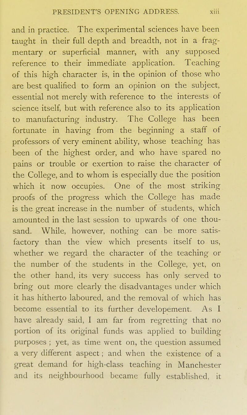 and in practice. The experimental sciences have been taught in their full depth and breadth, not in a frag- mentary or superficial manner, with any supposed reference to their immediate application. Teaching of this high character is, in the opinion of those who are best qualified to form an opinion on the subject, essential not merely with reference to the interests of science itself, but with reference also to its application to manufacturing industry. The College has been fortunate in having from the beginning a staff of professors of very eminent ability, whose teaching has been of the highest order, and who have spared no pains or trouble or exertion to raise the character of the College, and to whom is especially due the position which it now occupies. One of the most striking proofs of the progress which the College has made is the great increase in the number of students, which amounted in the last session to upwards of one thou- sand. While, however, nothing can be more satis- factory than the view which presents itself to us, whether we regard the character of the teaching or the number of the students in the College, yet, on the other hand, its very success has only served to bring out more clearly the disadvantages under which it has hitherto laboured, and the removal of which has become essential to its further developement. As I have already said, I am far from regretting that no portion of its original funds was applied to building purposes ; yet, as time went on, the question assumed a very different aspect; and when the existence of a great demand for high-class teaching in Manchester and its neighbourhood became fully established, it
