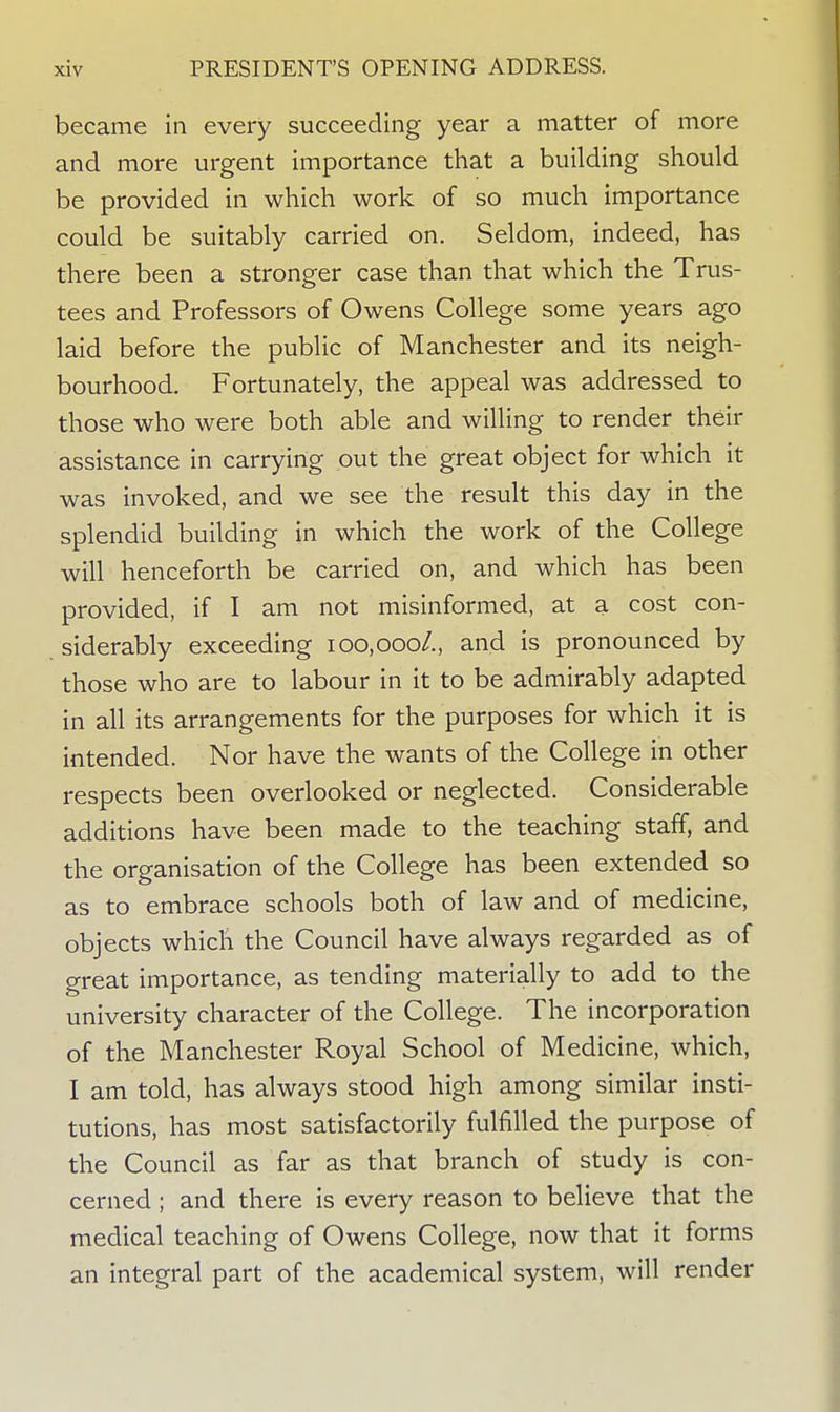 became in every succeeding year a matter of more and more urgent importance that a building should be provided in which work of so much importance could be suitably carried on. Seldom, indeed, has there been a stronger case than that which the Trus- tees and Professors of Owens College some years ago laid before the public of Manchester and its neigh- bourhood. Fortunately, the appeal was addressed to those who were both able and willing to render their assistance in carrying out the great object for which it was invoked, and we see the result this day in the splendid building in which the work of the College will henceforth be carried on, and which has been provided, if I am not misinformed, at a cost con- siderably exceeding 100,000/., and is pronounced by those who are to labour in it to be admirably adapted in all its arrangements for the purposes for which it is intended. Nor have the wants of the College in other respects been overlooked or neglected. Considerable additions have been made to the teaching staff, and the organisation of the College has been extended so as to embrace schools both of law and of medicine, objects which the Council have always regarded as of great importance, as tending materially to add to the university character of the College. The incorporation of the Manchester Royal School of Medicine, which, I am told, has always stood high among similar insti- tutions, has most satisfactorily fulfilled the purpose of the Council as far as that branch of study is con- cerned ; and there is every reason to believe that the medical teaching of Owens College, now that it forms an integral part of the academical system, will render