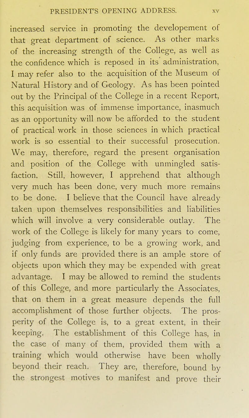 increased service in promoting the developement of that great department of science. As other marks of the increasing strength of the College, as well as the confidence which is reposed in its administration, I may refer also to the acquisition of the Museum of Natural History and of Geology. As has been pointed out by the Principal of the College in a recent Report, this acquisition was of immense importance, inasmuch as an opportunity will now be afforded to the student of practical work in those sciences in which practical work is so essential to their successful prosecution. We may, therefore, regard the present organisation and position of the College with unmingled satis- faction. Still, however, I apprehend that although very much has been done, very much more remains to be done. I believe that the Council have already taken upon themselves responsibilities and liabilities which will involve a very considerable outlay. The work of the College is likely for many years to come, judging from experience, to be a growing work, and if only funds are provided there is an ample store of objects upon which they may be expended with great advantage. I may be allowed to remind the students of this College, and more particularly the Associates, that on them in a great measure depends the full accomplishment of those further objects. The pros- perity of the College is, to a great extent, in their keeping. The establishment of this College has, in the case of many of them, provided them with a training which would otherwise have been wholly beyond their reach. They are, therefore, bound by the strongest motives to manifest and prove their