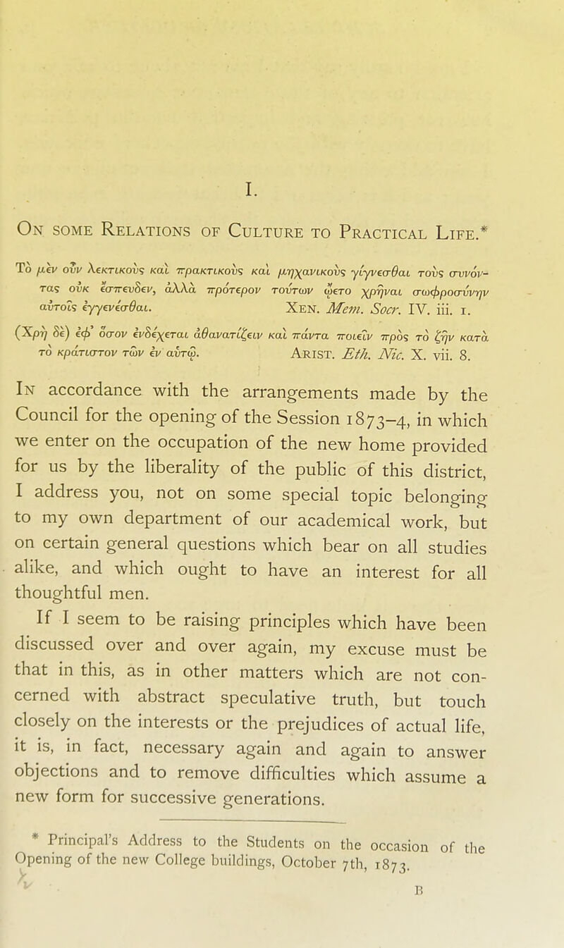 On some Relations of Culture to Practical Life.* To fiev ovv Xsktikovs koL TrpaKriKovs /cat fx/rj^aviKov^ yiyvecrdcu tovs crvvov- Tas ovk eo-irevSev, aXXa irporepov rovrwv wero XPVvaL o-m(j>poavvrjv airoLS lyyeveaOai. Xen. Mem. Socr. IV. iii. i. (Xpr) oe) i<p' oaov ivSexerai dOavart^eLv kol iravra ttolclv 7rp6s to tpW Kara. to Kparurrov rwv ev avrw. Arist. Eth. Nic. X. vii. 8. In accordance with the arrangements made by the Council for the opening of the Session 1873-4, in which we enter on the occupation of the new home provided for us by the liberality of the public of this district, I address you, not on some special topic belonging to my own department of our academical work, but on certain general questions which bear on all studies alike, and which ought to have an interest for all thoughtful men. If I seem to be raising principles which have been discussed over and over again, my excuse must be that in this, as in other matters which are not con- cerned with abstract speculative truth, but touch closely on the interests or the prejudices of actual life, it is, in fact, necessary again and again to answer objections and to remove difficulties which assume a new form for successive generations. * Principal's Address to the Students on the occasion of the Opening of the new College buildings, October 7th, 1873. V B