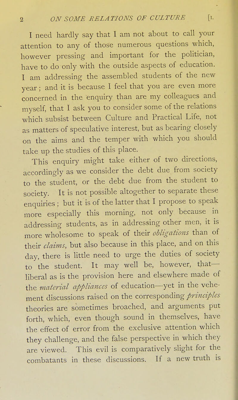 I need hardly say that I am not about to call your attention to any of those numerous questions which, however pressing and important for the politician, have to do only with the outside aspects of education. I am addressing the assembled students of the new year; and it is because I feel that you are even more concerned in the enquiry than are my colleagues and myself, that I ask you to consider some of the relations which subsist between Culture and Practical Life, not as matters of speculative interest, but as bearing closely on the aims and the temper with which you should take up the studies of this place. This enquiry might take either of two directions, accordingly as we consider the debt due from society to the student, or the debt due from the student to society. It is not possible altogether to separate these enquiries ; but it is of the latter that I propose to speak more especially this morning, not only because in addressing students, as in addressing other men, it is more wholesome to speak of their obligations than of their claims, but also because in this place, and on this day, there is little need to urge the duties of society to the student. It may well be, however, that- liberal as is the provision here and elsewhere made of the material appliances of education—yet in the vehe- ment discussions raised on the corresponding principles theories are sometimes broached, and arguments put forth, which, even though sound in themselves, have the effect of error from the exclusive attention which they challenge, and the false perspective in which they are viewed. This evil is comparatively slight for the combatants in these discussions. If a new truth is