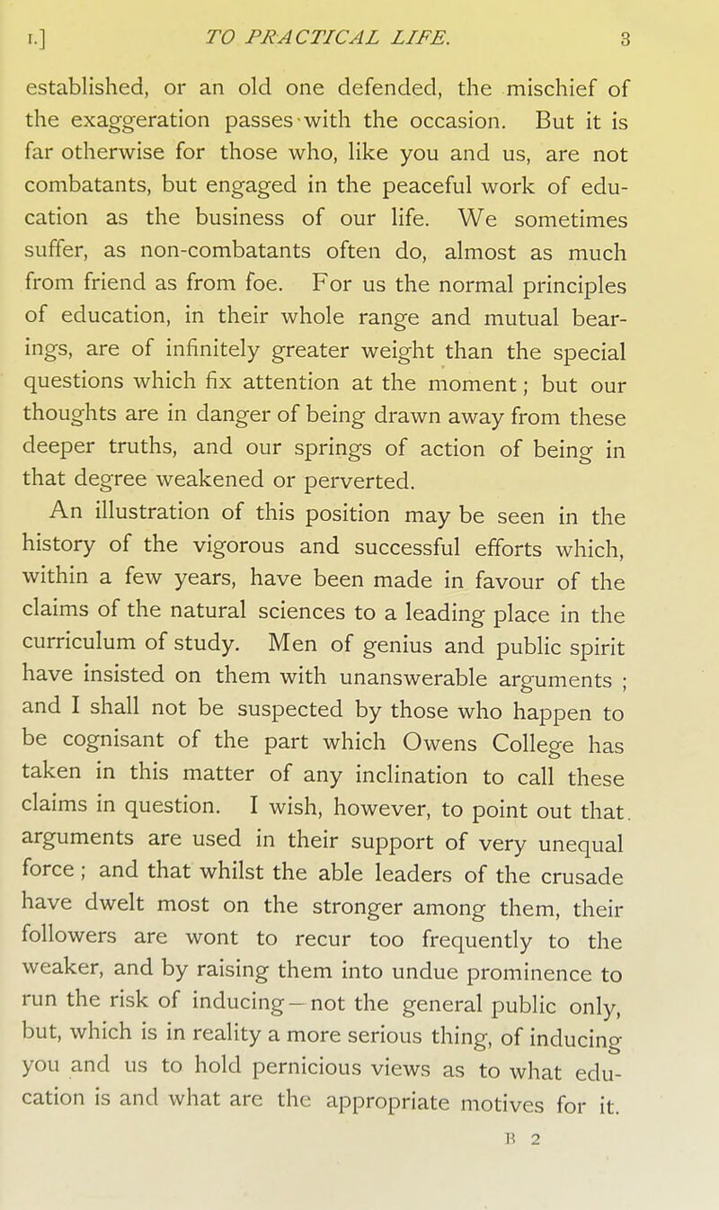 established, or an old one defended, the mischief of the exaggeration passes with the occasion. But it is far otherwise for those who, like you and us, are not combatants, but engaged in the peaceful work of edu- cation as the business of our life. We sometimes suffer, as non-combatants often do, almost as much from friend as from foe. For us the normal principles of education, in their whole range and mutual bear- ings, are of infinitely greater weight than the special questions which fix attention at the moment; but our thoughts are in danger of being drawn away from these deeper truths, and our springs of action of being in that degree weakened or perverted. An illustration of this position may be seen in the history of the vigorous and successful efforts which, within a few years, have been made in favour of the claims of the natural sciences to a leading place in the curriculum of study. Men of genius and public spirit have insisted on them with unanswerable arguments ; and I shall not be suspected by those who happen to be cognisant of the part which Owens College has taken in this matter of any inclination to call these claims in question. I wish, however, to point out that, arguments are used in their support of very unequal force ; and that whilst the able leaders of the crusade have dwelt most on the stronger among them, their followers are wont to recur too frequently to the weaker, and by raising them into undue prominence to run the risk of inducing —not the general public only, but, which is in reality a more serious thing, of inducing you and us to hold pernicious views as to what edu- cation is and what are the appropriate motives for it. B 2