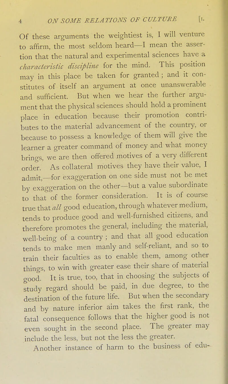 Of these arguments the weightiest is, I will venture to affirm, the most seldom heard—I mean the asser- tion that the natural and experimental sciences have a characteristic discipline for the mind. This position may in this place be taken for granted ; and it con- stitutes of itself an argument at once unanswerable and sufficient. But when we hear the further argu- ment that the physical sciences should hold a prominent place in education because their promotion contri- butes to the material advancement of the country, or because to possess a knowledge of them will learner a greater command of money and what money brings, we are then offered motives of a very different order. As collateral motives they have their value, I admit, for exaggeration on one side must not be met by exaggeration on the other—but a value subordinate to that of the former consideration. It is of course true that all good education, through whatever medium, tends to produce good and well-furnished citizens, and therefore promotes the general, including the material, well-being of a country ; and that all good education tends to make men manly and self-reliant, and so to train their faculties as to enable them, among other things, to win with greater ease their share of material o-ood. It is true, too, that in choosing the subjects of study regard should be paid, in due degree, to the destination of the future life. But when the secondary and by nature inferior aim takes the first rank, the fatal consequence follows that the higher good is not even sought in the second place. The greater may include the less, but not the less the greater. Another instance of harm to the business of edu-