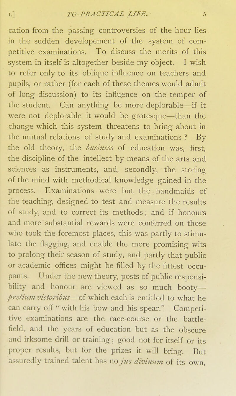 cation from the passing controversies of the hour lies in the sudden developement of the system of com- petitive examinations. To discuss the merits of this system in itself is altogether beside my object. I wish to refer only to its oblique influence on teachers and pupils, or rather (for each of these themes would admit of long discussion) to its influence on the temper of the student. Can anything be more deplorable—if it were not deplorable it would be grotesque—than the change which this system threatens to bring about in the mutual relations of study and examinations ? By the old theory, the business of education was, first, the discipline of the intellect by means of the arts and sciences as instruments, and, secondly, the storing of the mind with methodical knowledge gained in the process. Examinations were but the handmaids of the teaching, designed to test and measure the results of study, and to correct its methods ; and if honours and more substantial rewards were conferred on those who took the foremost places, this was partly to stimu- late the flagging, and enable the more promising wits to prolong their season of study, and partly that public or academic offices might be filled by the fittest occu- pants. Under the new theory, posts of public responsi- bility and honour are viewed as so much booty— pretium victoribus—of which each is entitled to what he can carry off  with his bow and his spear. Competi- tive examinations are the race-course or the battle- field, and the years of education but as the obscure and irksome drill or training; good not for itself or its proper results, but for the prizes it will bring. But assuredly trained talent has no jus divinum of its own,