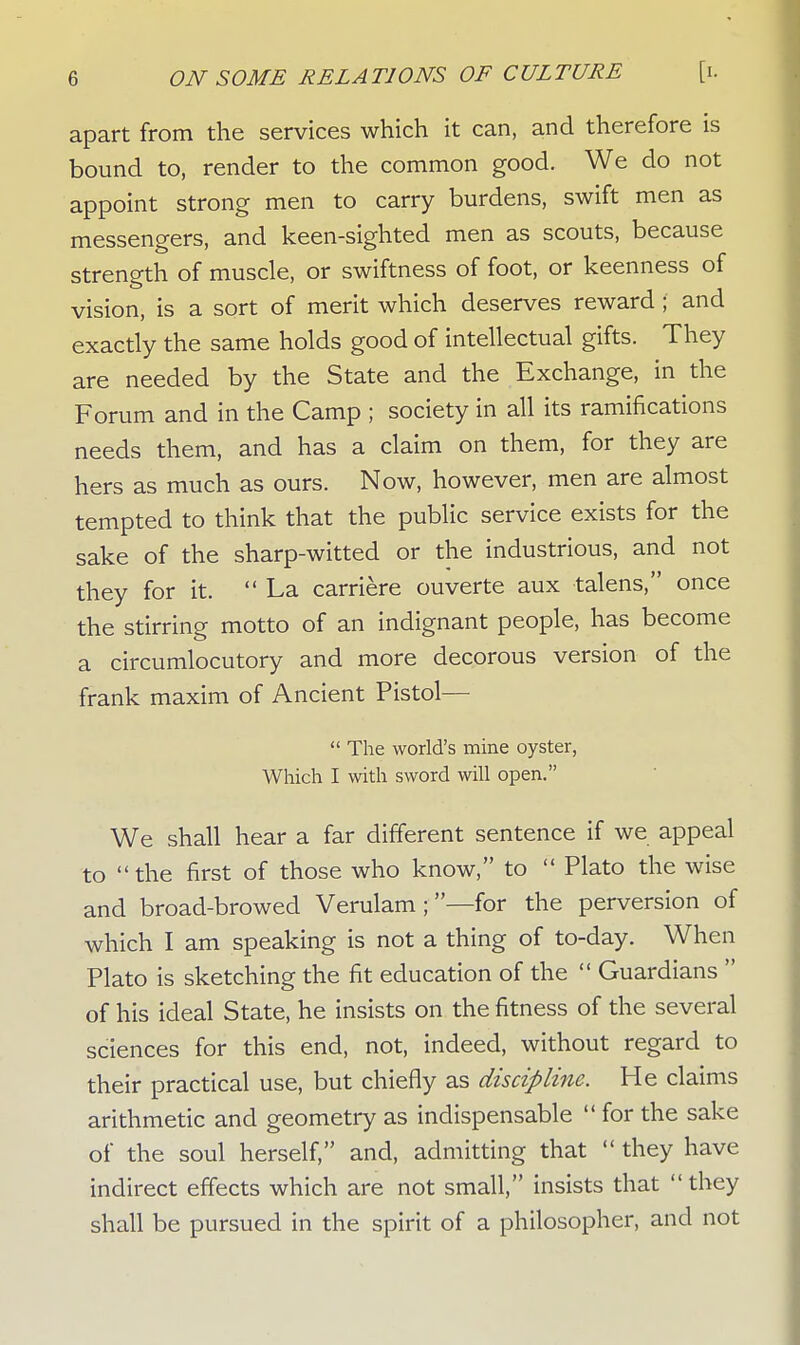 apart from the services which it can, and therefore is bound to, render to the common good. We do not appoint strong men to carry burdens, swift men as messengers, and keen-sighted men as scouts, because strength of muscle, or swiftness of foot, or keenness of vision, is a sort of merit which deserves reward ; and exactly the same holds good of intellectual gifts. They are needed by the State and the Exchange, in the Forum and in the Camp ; society in all its ramifications needs them, and has a claim on them, for they are hers as much as ours. Now, however, men are almost tempted to think that the public service exists for the sake of the sharp-witted or the industrious, and not they for it.  La carriere ouverte aux talens, once the stirring motto of an indignant people, has become a circumlocutory and more decorous version of the frank maxim of Ancient Pistol—  The world's mine oyster, Which I with sword will open. We shall hear a far different sentence if we appeal to the first of those who know, to  Plato the wise and broad-browed Verulam ;—for the perversion of which I am speaking is not a thing of to-day. When Plato is sketching the fit education of the  Guardians  of his ideal State, he insists on the fitness of the several sciences for this end, not, indeed, without regard to their practical use, but chiefly as discipline. He claims arithmetic and geometry as indispensable  for the sake of the soul herself, and, admitting that  they have indirect effects which are not small, insists that  they shall be pursued in the spirit of a philosopher, and not