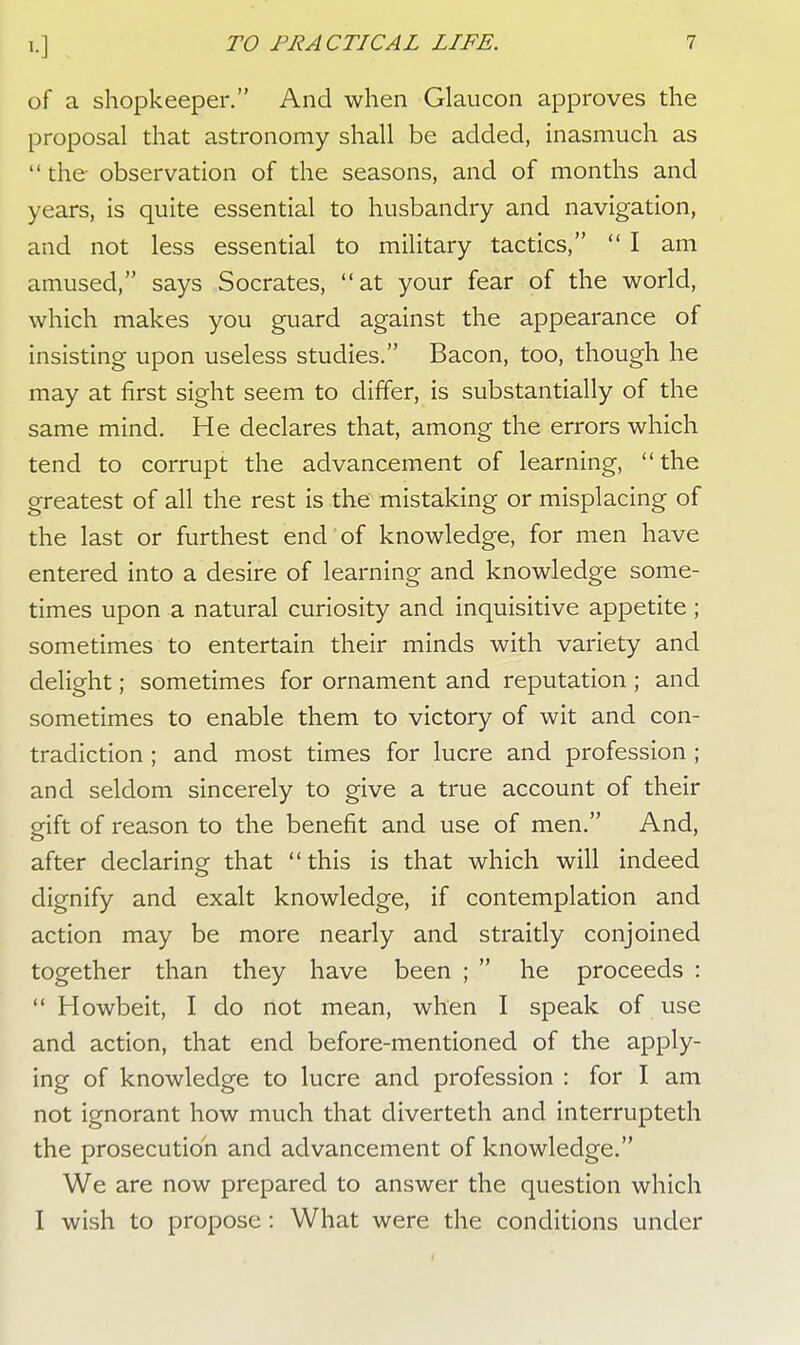 of a shopkeeper. And when Glaucon approves the proposal that astronomy shall be added, inasmuch as  the observation of the seasons, and of months and years, is quite essential to husbandry and navigation, and not less essential to military tactics, I am amused, says Socrates, at your fear of the world, which makes you guard against the appearance of insisting upon useless studies. Bacon, too, though he may at first sight seem to differ, is substantially of the same mind. He declares that, among the errors which tend to corrupt the advancement of learning, the greatest of all the rest is the mistaking or misplacing of the last or furthest end of knowledge, for men have entered into a desire of learning and knowledge some- times upon a natural curiosity and inquisitive appetite; sometimes to entertain their minds with variety and delight; sometimes for ornament and reputation ; and sometimes to enable them to victory of wit and con- tradiction ; and most times for lucre and profession ; and seldom sincerely to give a true account of their gift of reason to the benefit and use of men. And, after declaring that this is that which will indeed dignify and exalt knowledge, if contemplation and action may be more nearly and straitly conjoined together than they have been ;  he proceeds :  Howbeit, I do not mean, when I speak of use and action, that end before-mentioned of the apply- ing of knowledge to lucre and profession : for I am not ignorant how much that diverteth and interrupteth the prosecution and advancement of knowledge. We are now prepared to answer the question which I wish to propose : What were the conditions under
