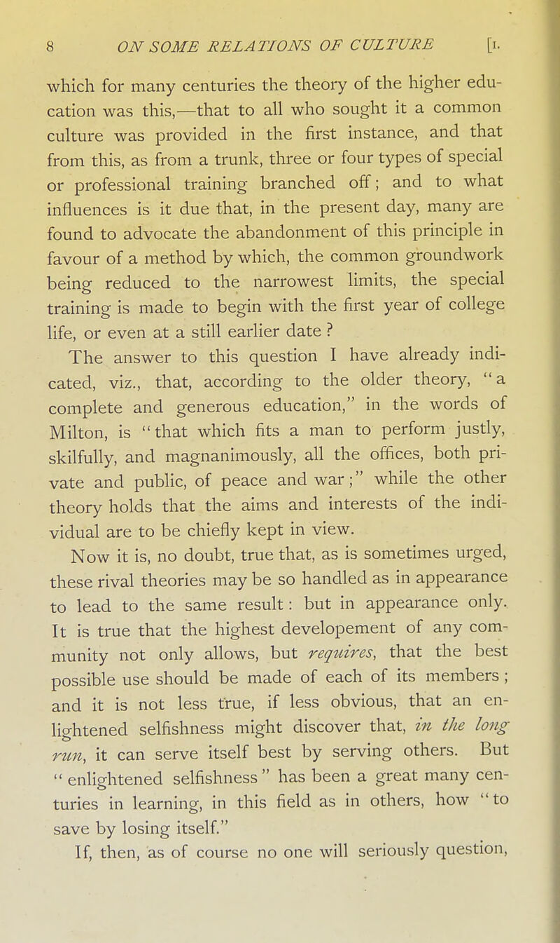 which for many centuries the theory of the higher edu- cation was this,—that to all who sought it a common culture was provided in the first instance, and that from this, as from a trunk, three or four types of special or professional training branched off; and to what influences is it due that, in the present day, many are found to advocate the abandonment of this principle in favour of a method by which, the common groundwork being reduced to the narrowest limits, the special training is made to begin with the first year of college life, or even at a still earlier date ? The answer to this question I have already indi- cated, viz., that, according to the older theory, a complete and generous education, in the words of Milton, is that which fits a man to perform justly, skilfully, and magnanimously, all the offices, both pri- vate and public, of peace and war; while the other theory holds that the aims and interests of the indi- vidual are to be chiefly kept in view. Now it is, no doubt, true that, as is sometimes urged, these rival theories may be so handled as in appearance to lead to the same result: but in appearance only. It is true that the highest developement of any com- munity not only allows, but requires, that the best possible use should be made of each of its members; and it is not less true, if less obvious, that an en- lightened selfishness might discover that, in the long run, it can serve itself best by serving others. But  enlightened selfishness  has been a great many cen- turies in learning, in this field as in others, how to save by losing itself. If, then, as of course no one will seriously question,