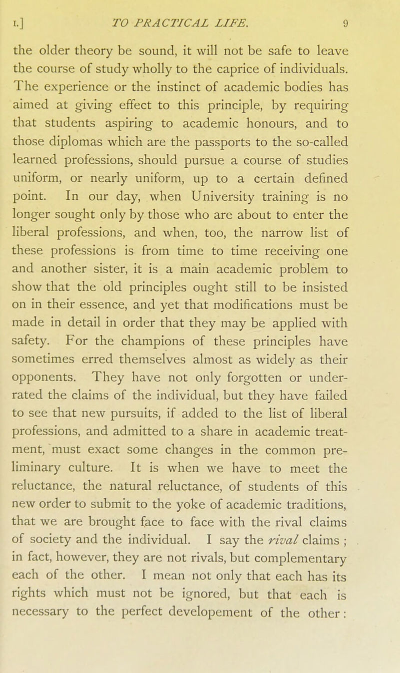 the older theory be sound, it will not be safe to leave the course of study wholly to the caprice of individuals. The experience or the instinct of academic bodies has aimed at giving effect to this principle, by requiring that students aspiring to academic honours, and to those diplomas which are the passports to the so-called learned professions, should pursue a course of studies uniform, or nearly uniform, up to a certain defined point. In our day, when University training is no longer sought only by those who are about to enter the liberal professions, and when, too, the narrow list of these professions is from time to time receiving one and another sister, it is a main academic problem to show that the old principles ought still to be insisted on in their essence, and yet that modifications must be made in detail in order that they may be applied with safety. For the champions of these principles have sometimes erred themselves almost as widely as their opponents. They have not only forgotten or under- rated the claims of the individual, but they have failed to see that new pursuits, if added to the list of liberal professions, and admitted to a share in academic treat- ment, must exact some changes in the common pre- liminary culture. It is when we have to meet the reluctance, the natural reluctance, of students of this new order to submit to the yoke of academic traditions, that we are brought face to face with the rival claims of society and the individual. I say the rival claims ; in fact, however, they are not rivals, but complementary each of the other. I mean not only that each has its rights which must not be ignored, but that each is necessary to the perfect developement of the other:
