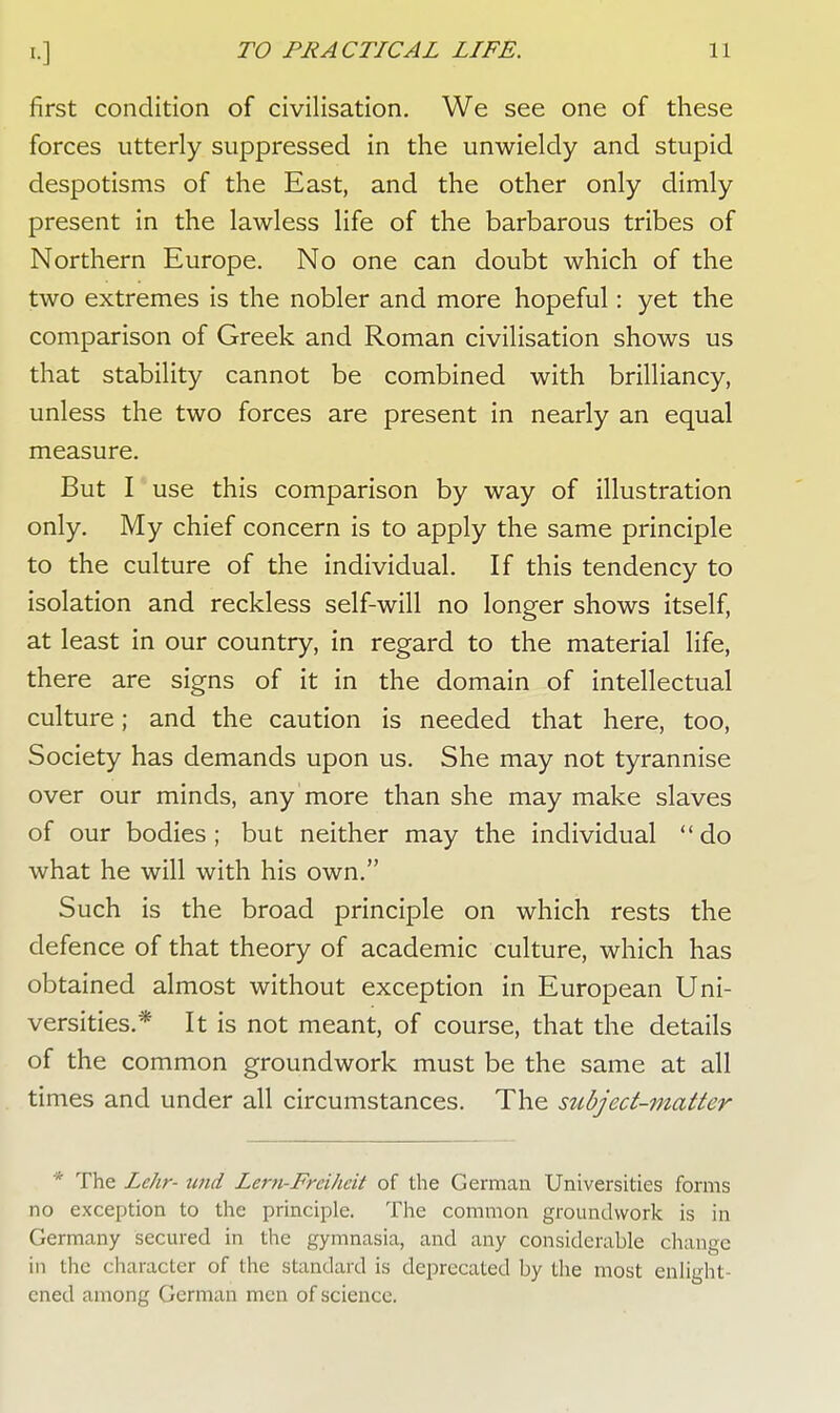 first condition of civilisation. We see one of these forces utterly suppressed in the unwieldy and stupid despotisms of the East, and the other only dimly present in the lawless life of the barbarous tribes of Northern Europe. No one can doubt which of the two extremes is the nobler and more hopeful: yet the comparison of Greek and Roman civilisation shows us that stability cannot be combined with brilliancy, unless the two forces are present in nearly an equal measure. But I use this comparison by way of illustration only. My chief concern is to apply the same principle to the culture of the individual. If this tendency to isolation and reckless self-will no longer shows itself, at least in our country, in regard to the material life, there are signs of it in the domain of intellectual culture; and the caution is needed that here, too, Society has demands upon us. She may not tyrannise over our minds, any more than she may make slaves of our bodies ; but neither may the individual do what he will with his own. Such is the broad principle on which rests the defence of that theory of academic culture, which has obtained almost without exception in European Uni- versities.* It is not meant, of course, that the details of the common groundwork must be the same at all times and under all circumstances. The subject-matter * The Lehr- wid Lcrn-Frcihcit of the German Universities forms no exception to the principle. The common groundwork is in Germany secured in the gymnasia, and any considerable change in the character of the standard is deprecated by the most enlight ened among German men of science.