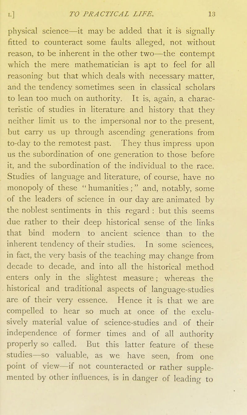 physical science—it may be added that it is signally fitted to counteract some faults alleged, not without reason, to be inherent in the other two—the contempt which the mere mathematician is apt to feel for all reasoning but that which deals with necessary matter, and the tendency sometimes seen in classical scholars to lean too much on authority. It is, again, a charac- teristic of studies in literature and history that they neither limit us to the impersonal nor to the present, but carry us up through ascending generations from to-day to the remotest past. They thus impress upon us the subordination of one generation to those before it, and the subordination of the individual to the race. Studies of language and literature, of course, have no monopoly of these humanities; and, notably, some of the leaders of science in our day are animated by the noblest sentiments in this regard : but this seems due rather to their deep historical sense of the links that bind modern to ancient science than to the inherent tendency of their studies. In some sciences, in fact, the very basis of the teaching may change from decade to decade, and into all the historical method enters only in the slightest measure; whereas the historical and traditional aspects of language-studies are of their very essence. Hence it is that we are compelled to hear so much at once of the exclu- sively material value of science-studies and of their independence of former times and of all authority properly so called. But this latter feature of these studies—so valuable, as we have seen, from one point of view—if not counteracted or rather supple- mented by other influences, is in danger of leading to