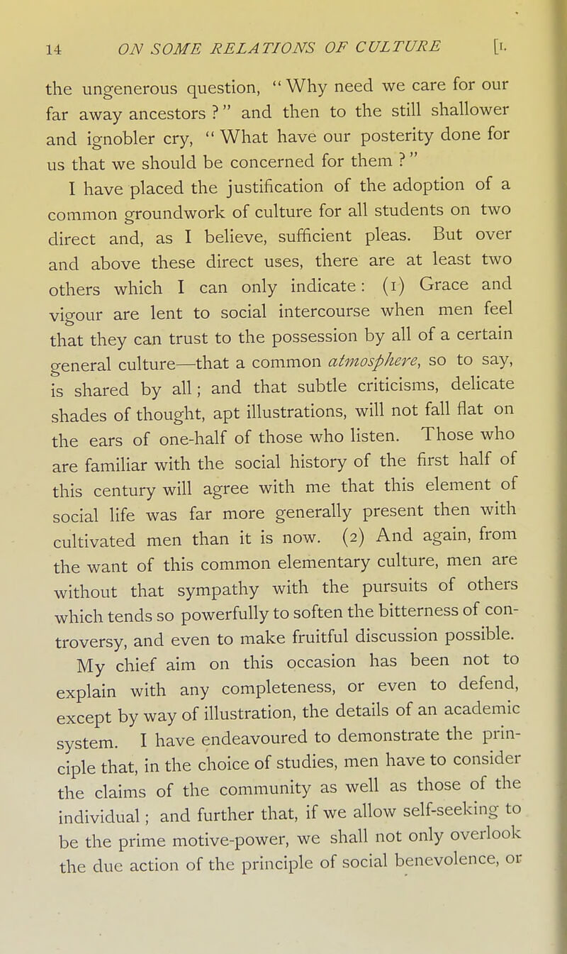 the ungenerous question, Why need we care for our far away ancestors ? and then to the still shallower and ignobler cry, What have our posterity done for us that we should be concerned for them ? I have placed the justification of the adoption of a common groundwork of culture for all students on two direct and, as I believe, sufficient pleas. But over and above these direct uses, there are at least two others which I can only indicate: (i) Grace and vigour are lent to social intercourse when men feel that they can trust to the possession by all of a certain general culture—that a common atmosphere, so to say, is shared by all; and that subtle criticisms, delicate shades of thought, apt illustrations, will not fall flat on the ears of one-half of those who listen. Those who are familiar with the social history of the first half of this century will agree with me that this element of social life was far more generally present then with cultivated men than it is now. (2) And again, from the want of this common elementary culture, men are without that sympathy with the pursuits of others which tends so powerfully to soften the bitterness of con- troversy, and even to make fruitful discussion possible. My chief aim on this occasion has been not to explain with any completeness, or even to defend, except by way of illustration, the details of an academic system. I have endeavoured to demonstrate the prin- ciple that, in the choice of studies, men have to consider the claims of the community as well as those of the individual; and further that, if we allow self-seeking to be the prime motive-power, we shall not only overlook the due action of the principle of social benevolence, or