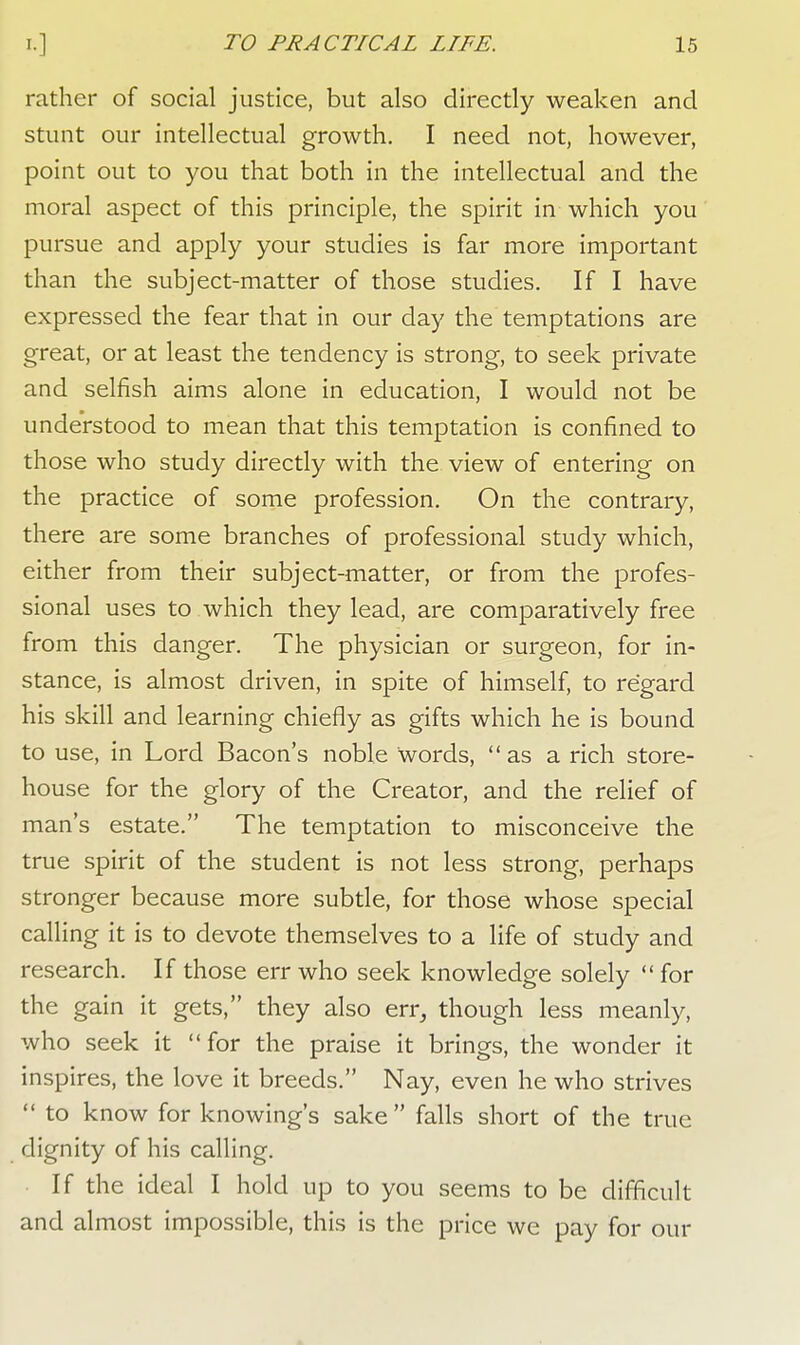 rather of social justice, but also directly weaken and stunt our intellectual growth. I need not, however, point out to you that both in the intellectual and the moral aspect of this principle, the spirit in which you pursue and apply your studies is far more important than the subject-matter of those studies. If I have expressed the fear that in our day the temptations are great, or at least the tendency is strong, to seek private and selfish aims alone in education, I would not be understood to mean that this temptation is confined to those who study directly with the view of entering on the practice of some profession. On the contrary, there are some branches of professional study which, either from their subject-matter, or from the profes- sional uses to which they lead, are comparatively free from this danger. The physician or surgeon, for in- stance, is almost driven, in spite of himself, to regard his skill and learning chiefly as gifts which he is bound to use, in Lord Bacon's noble words, as a rich store- house for the glory of the Creator, and the relief of man's estate. The temptation to misconceive the true spirit of the student is not less strong, perhaps stronger because more subtle, for those whose special calling it is to devote themselves to a life of study and research. If those err who seek knowledge solely for the gain it gets, they also err, though less meanly, who seek it for the praise it brings, the wonder it inspires, the love it breeds. Nay, even he who strives to know for knowing's sake falls short of the true dignity of his calling. If the ideal I hold up to you seems to be difficult and almost impossible, this is the price we pay for our