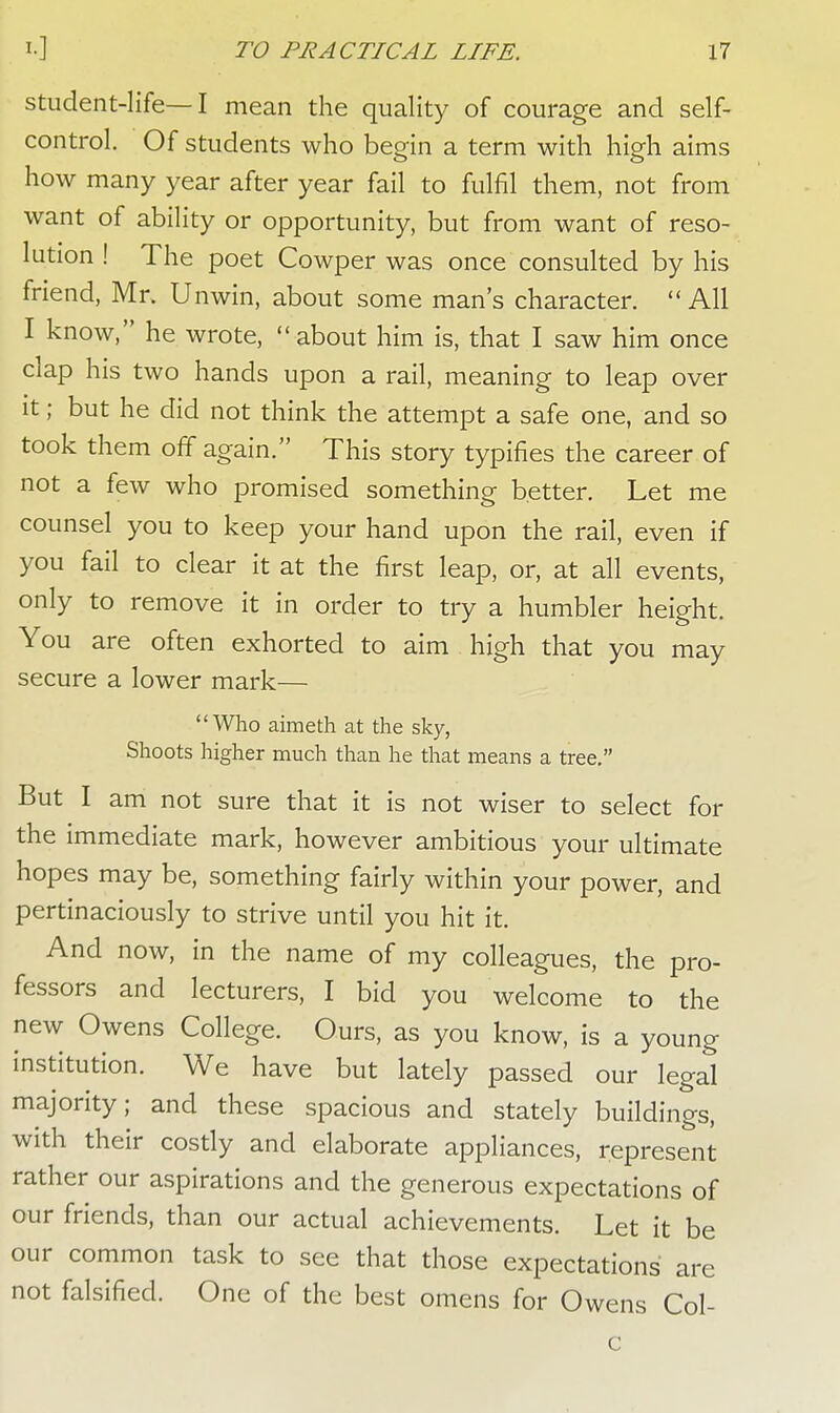 student-life—I mean the quality of courage and self- control. Of students who begin a term with high aims how many year after year fail to fulfil them, not from want of ability or opportunity, but from want of reso- lution ! The poet Cowper was once consulted by his friend, Mr. Unwin, about some man's character. All I know, he wrote, about him is, that I saw him once clap his two hands upon a rail, meaning to leap over it; but he did not think the attempt a safe one, and so took them off again. This story typifies the career of not a few who promised something better. Let me counsel you to keep your hand upon the rail, even if you fail to clear it at the first leap, or, at all events, only to remove it in order to try a humbler height. You are often exhorted to aim high that you may secure a lower mark— Who aimeth at the sky, Shoots higher much than he that means a tree. But I am not sure that it is not wiser to select for the immediate mark, however ambitious your ultimate hopes may be, something fairly within your power, and pertinaciously to strive until you hit it. And now, in the name of my colleagues, the pro- fessors and lecturers, I bid you welcome to the new Owens College. Ours, as you know, is a young institution. We have but lately passed our legal majority; and these spacious and stately buildings, with their costly and elaborate appliances, represent rather our aspirations and the generous expectations of our friends, than our actual achievements. Let it be our common task to see that those expectations' are not falsified. One of the best omens for Owens Col- c