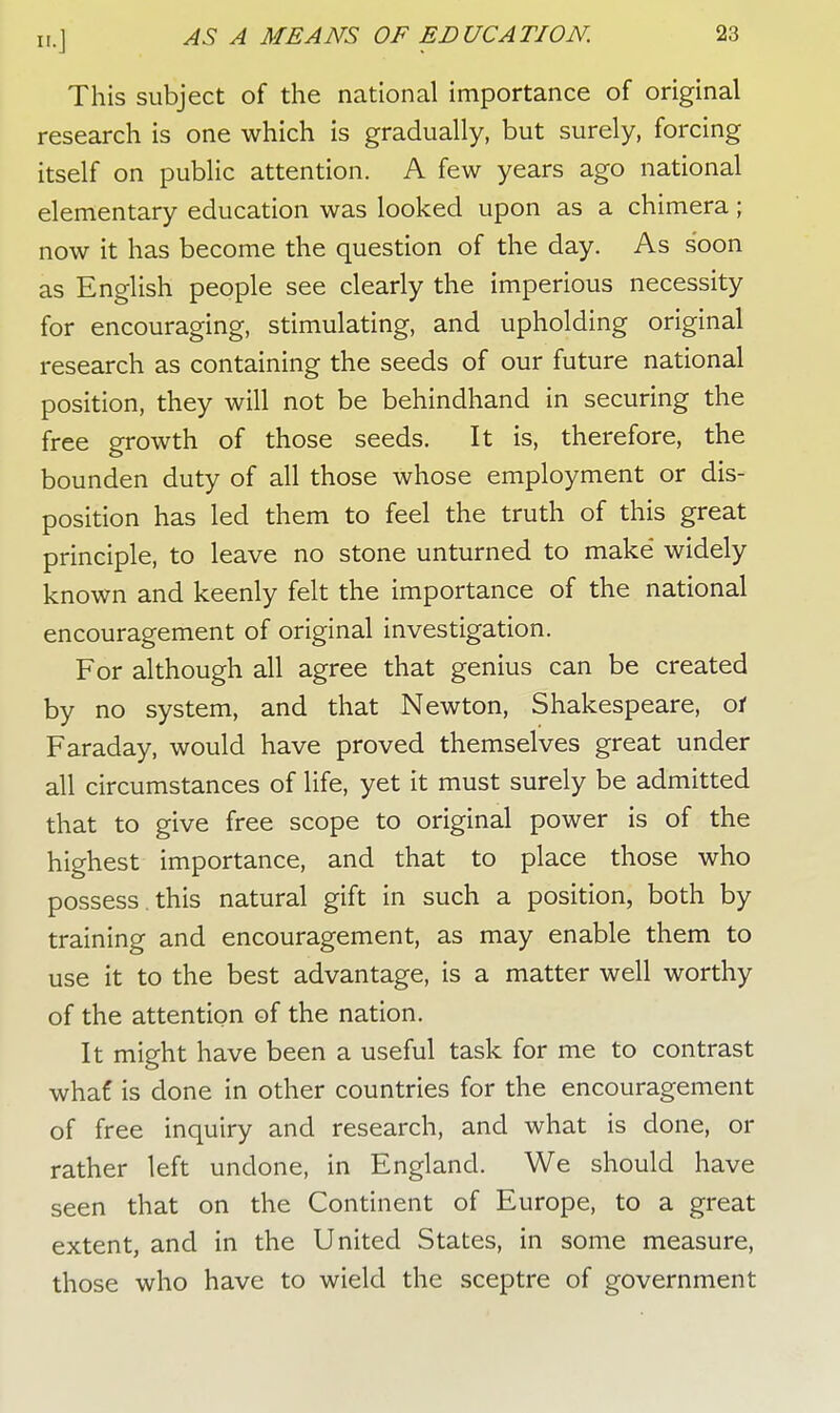 This subject of the national importance of original research is one which is gradually, but surely, forcing itself on public attention. A few years ago national elementary education was looked upon as a chimera; now it has become the question of the day. As soon as English people see clearly the imperious necessity for encouraging, stimulating, and upholding original research as containing the seeds of our future national position, they will not be behindhand in securing the free growth of those seeds. It is, therefore, the bounden duty of all those whose employment or dis- position has led them to feel the truth of this great principle, to leave no stone unturned to make' widely known and keenly felt the importance of the national encouragement of original investigation. For although all agree that genius can be created by no system, and that Newton, Shakespeare, of Faraday, would have proved themselves great under all circumstances of life, yet it must surely be admitted that to give free scope to original power is of the highest importance, and that to place those who possess , this natural gift in such a position, both by training and encouragement, as may enable them to use it to the best advantage, is a matter well worthy of the attention of the nation. It might have been a useful task for me to contrast whaf is done in other countries for the encouragement of free inquiry and research, and what is done, or rather left undone, in England. We should have seen that on the Continent of Europe, to a great extent, and in the United States, in some measure, those who have to wield the sceptre of government