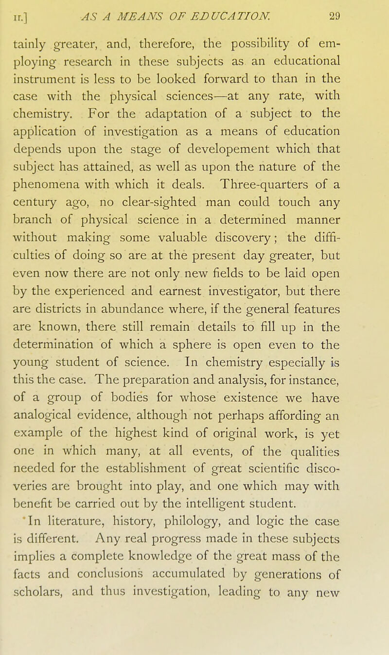tainly greater, and, therefore, the possibility of em- ploying research in these subjects as an educational instrument is less to be looked forward to than in the case with the physical sciences—at any rate, with chemistry. For the adaptation of a subject to the application of investigation as a means of education depends upon the stage of developement which that subject has attained, as well as upon the nature of the phenomena with which it deals. Three-quarters of a century ago, no clear-sighted man could touch any branch of physical science in a determined manner without making some valuable discovery; the diffi- culties of doing so are at the present day greater, but even now there are not only new fields to be laid open by the experienced and earnest investigator, but there are districts in abundance where, if the general features are known, there still remain details to fill up in the determination of which a sphere is open even to the young student of science. In chemistry especially is this the case. The preparation and analysis, for instance, of a group of bodies for whose existence we have analogical evidence, although not perhaps affording an example of the highest kind of original work, is yet one in which many, at all events, of the qualities needed for the establishment of great scientific disco- veries are brought into play, and one which may with benefit be carried out by the intelligent student. *In literature, history, philology, and logic the case is different. Any real progress made in these subjects implies a complete knowledge of the great mass of the facts and conclusions accumulated by generations of scholars, and thus investigation, leading to any new