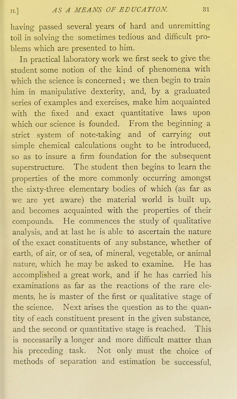 having passed several years of hard and unremitting toil in solving the sometimes tedious and difficult pro- blems which are presented to him. In practical laboratory work we first seek to give the student some notion of the kind of phenomena with which the science is concerned; we then begin to train him in manipulative dexterity, and, by a graduated series of examples and exercises, make him acquainted with the fixed and exact quantitative laws upon which our science is founded. From the beginning a strict system of note-taking and of carrying out simple chemical calculations ought to be introduced, so as to insure a firm foundation for the subsequent superstructure. The student then begins to learn the properties of the more commonly occurring amongst the sixty-three elementary bodies of which (as far as we are yet aware) the material world is built up, and becomes acquainted with the properties of their compounds. He commences the study of qualitative analysis, and at last he is able to ascertain the nature of the exact constituents of any substance, whether of earth, of air, or of sea, of mineral, vegetable, or animal nature, which he may be asked to examine. He has accomplished a great work, and if he has carried his examinations as far as the reactions of the rare ele- ments, he is master of the first or qualitative stage of the science. Next arises the question as to the quan- tity of each constituent present in the given substance, and the second or quantitative stage is reached. This is necessarily a longer and more difficult matter than his preceding task. Not only must the choice of methods of separation and estimation be successful,