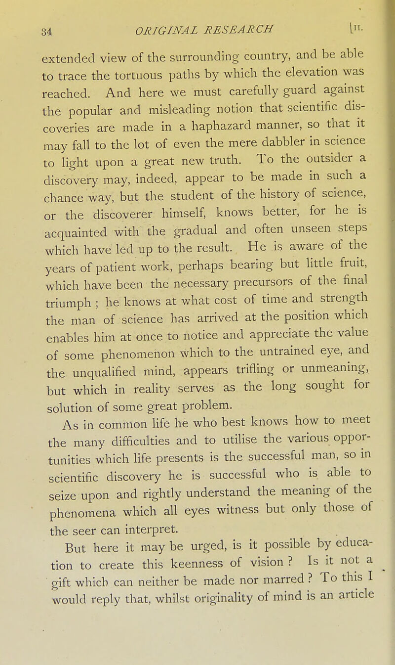 extended view of the surrounding country, and be able to trace the tortuous paths by which the elevation was reached. And here we must carefully guard against the popular and misleading notion that scientific dis- coveries are made in a haphazard manner, so that it may fall to the lot of even the mere dabbler in science to light upon a great new truth. To the outsider a discovery may, indeed, appear to be made in such a chance way, but the student of the history of science, or the discoverer himself, knows better, for he is acquainted with the gradual and often unseen steps which have led up to the result. He is aware of the years of patient work, perhaps bearing but little fruit, which have been the necessary precursors of the final triumph ; he knows at what cost of time and strength the man of science has arrived at the position which enables him at once to notice and appreciate the value of some phenomenon which to the untrained eye, and the unqualified mind, appears trifling or unmeaning, but which in reality serves as the long sought for solution of some great problem. As in common life he who best knows how to meet the many difficulties and to utilise the various oppor- tunities which life presents is the successful man, so in scientific discovery he is successful who is able to seize upon and rightly understand the meaning of the phenomena which all eyes witness but only those of the seer can interpret. But here it may be urged, is it possible by educa- tion to create this keenness of vision ? Is it not a gift which can neither be made nor marred ? To this I would reply that, whilst originality of mind is an article