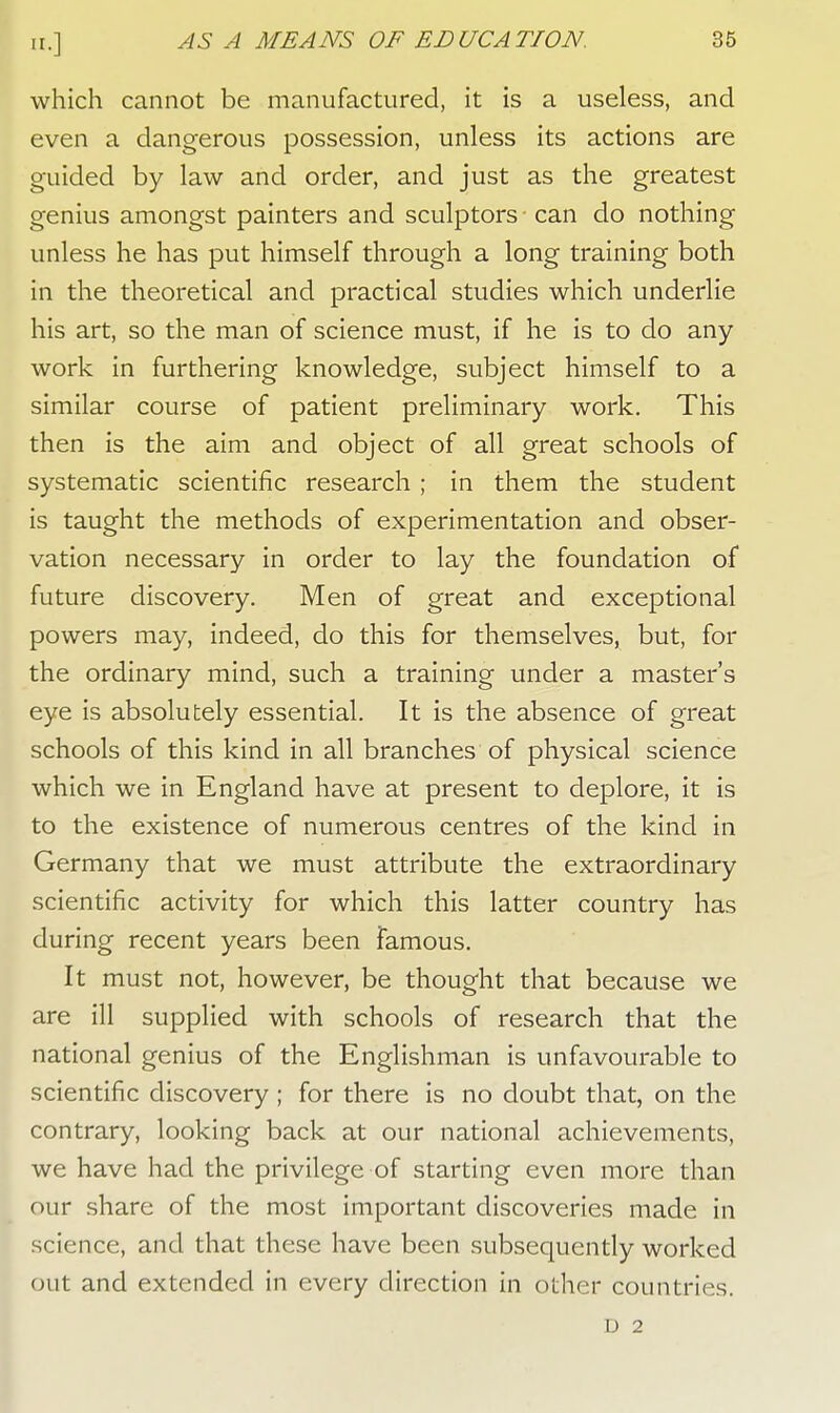 which cannot be manufactured, it is a useless, and even a dangerous possession, unless its actions are guided by law and order, and just as the greatest genius amongst painters and sculptors can do nothing unless he has put himself through a long training both in the theoretical and practical studies which underlie his art, so the man of science must, if he is to do any work in furthering knowledge, subject himself to a similar course of patient preliminary work. This then is the aim and object of all great schools of systematic scientific research ; in them the student is taught the methods of experimentation and obser- vation necessary in order to lay the foundation of future discovery. Men of great and exceptional powers may, indeed, do this for themselves, but, for the ordinary mind, such a training under a master's eye is absolutely essential. It is the absence of great schools of this kind in all branches of physical science which we in England have at present to deplore, it is to the existence of numerous centres of the kind in Germany that we must attribute the extraordinary scientific activity for which this latter country has during recent years been famous. It must not, however, be thought that because we are ill supplied with schools of research that the national genius of the Englishman is unfavourable to scientific discovery ; for there is no doubt that, on the contrary, looking back at our national achievements, we have had the privilege of starting even more than our share of the most important discoveries made in science, and that these have been subsequently worked out and extended in every direction in other countries. D 2