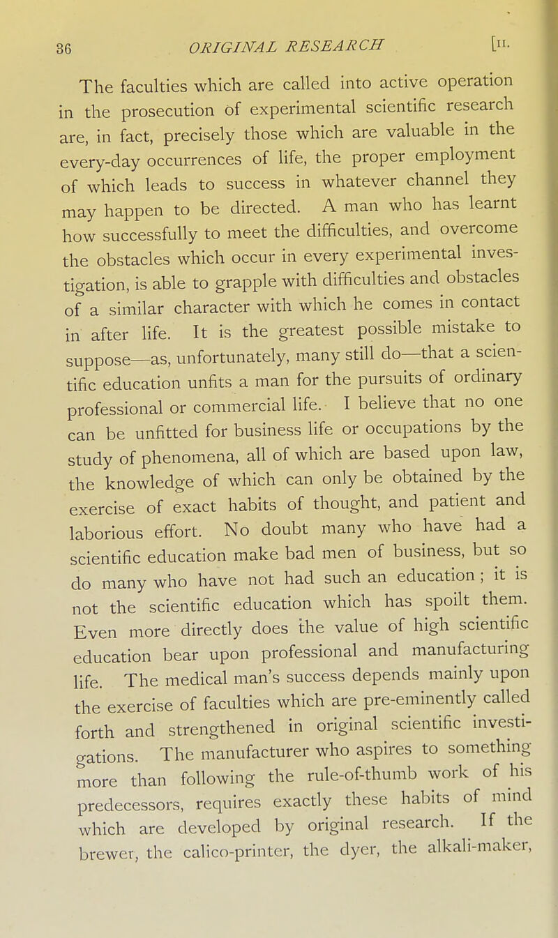 The faculties which are called into active operation in the prosecution of experimental scientific research are, in fact, precisely those which are valuable in the every-day occurrences of life, the proper employment of which leads to success in whatever channel they may happen to be directed. A man who has learnt how successfully to meet the difficulties, and overcome the obstacles which occur in every experimental inves- tigation, is able to grapple with difficulties and obstacles of a similar character with which he comes in contact in after life. It is the greatest possible mistake to suppose—as, unfortunately, many still do—that a scien- tific education unfits a man for the pursuits of ordinary professional or commercial life. I believe that no one can be unfitted for business life or occupations by the study of phenomena, all of which are based upon law, the knowledge of which can only be obtained by the exercise of exact habits of thought, and patient and laborious effort. No doubt many who have had a scientific education make bad men of business, but so do many who have not had such an education; it is not the scientific education which has spoilt them. Even more directly does the value of high scientific education bear upon professional and manufacturing life. The medical man's success depends mainly upon the exercise of faculties which are pre-eminently called forth and strengthened in original scientific investi- gations. The manufacturer who aspires to something- more than following the rule-of-thumb work of his predecessors, requires exactly these habits of mind which are developed by original research. If the brewer, the calico-printer, the dyer, the alkali-maker,