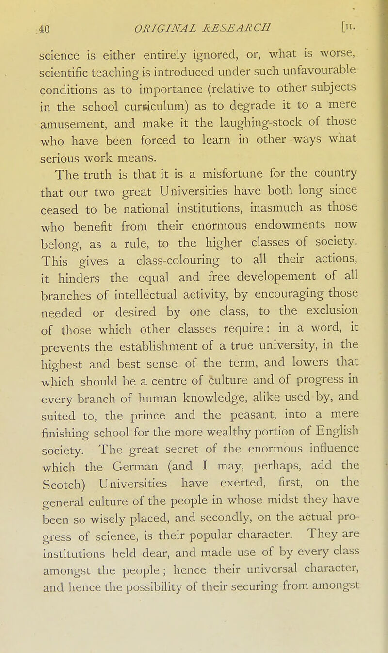 science is either entirely ignored, or, what is worse, scientific teaching is introduced under such unfavourable conditions as to importance (relative to other subjects in the school curriculum) as to degrade it to a mere amusement, and make it the laughing-stock of those who have been forced to learn in other ways what serious work means. The truth is that it is a misfortune for the country that our two great Universities have both long since ceased to be national institutions, inasmuch as those who benefit from their enormous endowments now belong, as a rule, to the higher classes of society. This gives a class-colouring to all their actions, it hinders the equal and free developement of all branches of intellectual activity, by encouraging those needed or desired by one class, to the exclusion of those which other classes require: in a word, it prevents the establishment of a true university, in the highest and best sense of the term, and lowers that which should be a centre of culture and of progress in every branch of human knowledge, alike used by, and suited to, the prince and the peasant, into a mere finishing school for the more wealthy portion of English society. The great secret of the enormous influence which the German (and I may, perhaps, add the Scotch) Universities have exerted, first, on the general culture of the people in whose midst they have been so wisely placed, and secondly, on the actual pro- gress of science, is their popular character. They are institutions held dear, and made use of by every class amongst the people ; hence their universal character, and hence the possibility of their securing from amongst